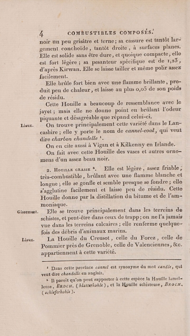 Lieux. Gissement. Lieux. noir un peu grisâtre et terne; sa cassure est tantôt lar- sement conchoïde, tantôt droite, à surfaces planes. Elle est solide sans être dure, et quoique compacte, elle est fort légère ; sa pesanteur spécifique est de 1,23, d’après Kirwan. Elle se laisse tailler et même polir assez facilement. Elle brûle fort bien avec une flamme brillante, pro- duit peu de chaleur , et laisse au plus 0,03 de son poids de résidu. Cette Houille a beaucoup de ressemblance avec le jayet; mais elle ne donne point en brûlant l’odeur piquante et désagréable que répand celui-ci. On trouve principalement cette variété dans le Lan- cashire ; elle y porte le nom de cannel-coal, qui veut dire charbon chandelle *. On en cite aussi à Vigan et à Kilkenny en Irlande. On fait avec cette Houille des vases et autres orne- mens d’un assez beau noir. o. Hourrze cRasse *. lle est légère, assez friable, très-combustible , brûlant avec une flamme blanche et longue ; elle se gonfle et semble presque se fondre ; elle s’agelutine facilement et laisse peu de résidu. Cette Houille donne par la distillation du bitume et de l’am- moniaque. Elle se trouve principalement dans les terreins de schistes, et peut-être dans ceux de trapp; on ne l’a jamais vue dans les terreins calcaires ; elle renferme quelque- fois des débris d'animaux marins. La Houille du Creusot, celle du Forez, celle de Pommier près de Grenoble, celle de Valenciennes, &amp;c. appartiennent à cette variélé. Te — 1 Dans cette province cannel est synonyme du mot candle, qui veut dire chandelle en angjiais. 2 ]] paroît qu'on peut rapporter à cette espèce la Houille lamel= leuse, BRocux. ( blatterkohle ), et la Hpuille schisteuse, BRoOCH. ( schieferkohle }.