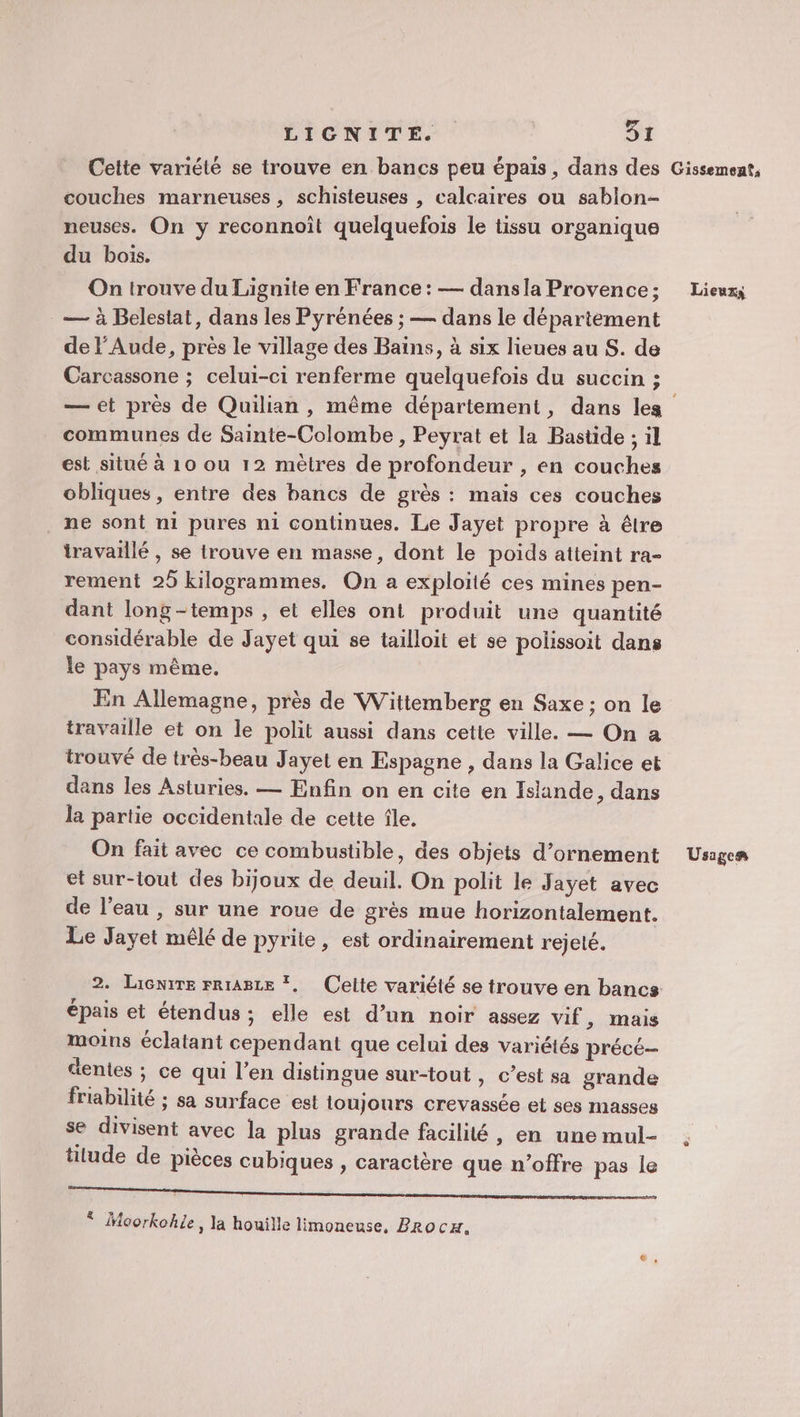 Cette variété se trouve en bancs peu épais, dans des Gissemeat, couches marneuses , schisteuses , calcaires ou sablon- neuses. On y reconnoît quelquefois le tissu organique du bois. On trouve du Lignite en France: — dansla Provence; Lieux; — à Belestat, dans les Pyrénées ; — dans le département de l’Aude, près le village des Bains, à six lieues au S. de Carcassone ; celui-ci renferme quelquefois du succin ; — et près de Quilian , même département, dans les communes de Sainte-Colombe , Peyrat et la Bastide ; il est situé à 10 ou 12 mètres de profondeur , en couches obliques, entre des bancs de grès : maïs ces couches ne sont n1 pures ni continues. Le Jayet propre à être travaillé , se trouve en masse, dont le poids atteint ra- rement 25 kilogrammes. On a exploité ces mines pen- dant long-temps , et elles ont produit une quantité considérable de Jayet qui se tailloit et se polissoit dans le pays même. En Allemagne, près de Wittemberg en Saxe ; on le travaille et on le polit aussi dans cette ville. — On a trouvé de très-beau Jayet en Espagne , dans la Galice et dans les Asturies. — Enfin on en cite en Islande, dans la partie occidentale de cette île. On fait avec ce combustible, des objets d'ornement Usges et sur-lout des bijoux de deuil. On polit le Jayet avec de l’eau , sur une roue de grès mue horizontalement. Le Jayet mêlé de pyrite, est ordinairement rejeté. 2. Lacnrre rrragte *, Celte variété se trouve en bancs épais et étendus; elle est d’un noir assez vif &gt; mais moins éclatant cependant que celui des variétés précé dentes ; ce qui l'en distingue sur-tout , c’est sa grande friabilité ; sa surface est toujours crevassée et ses masses se divisent avec la plus grande facilité, en une mul- titude de pièces cubiques , caractère que n'offre pas le SE PE TE TR ER * Moorkohle, la houïille limoneuse, PRrocx.