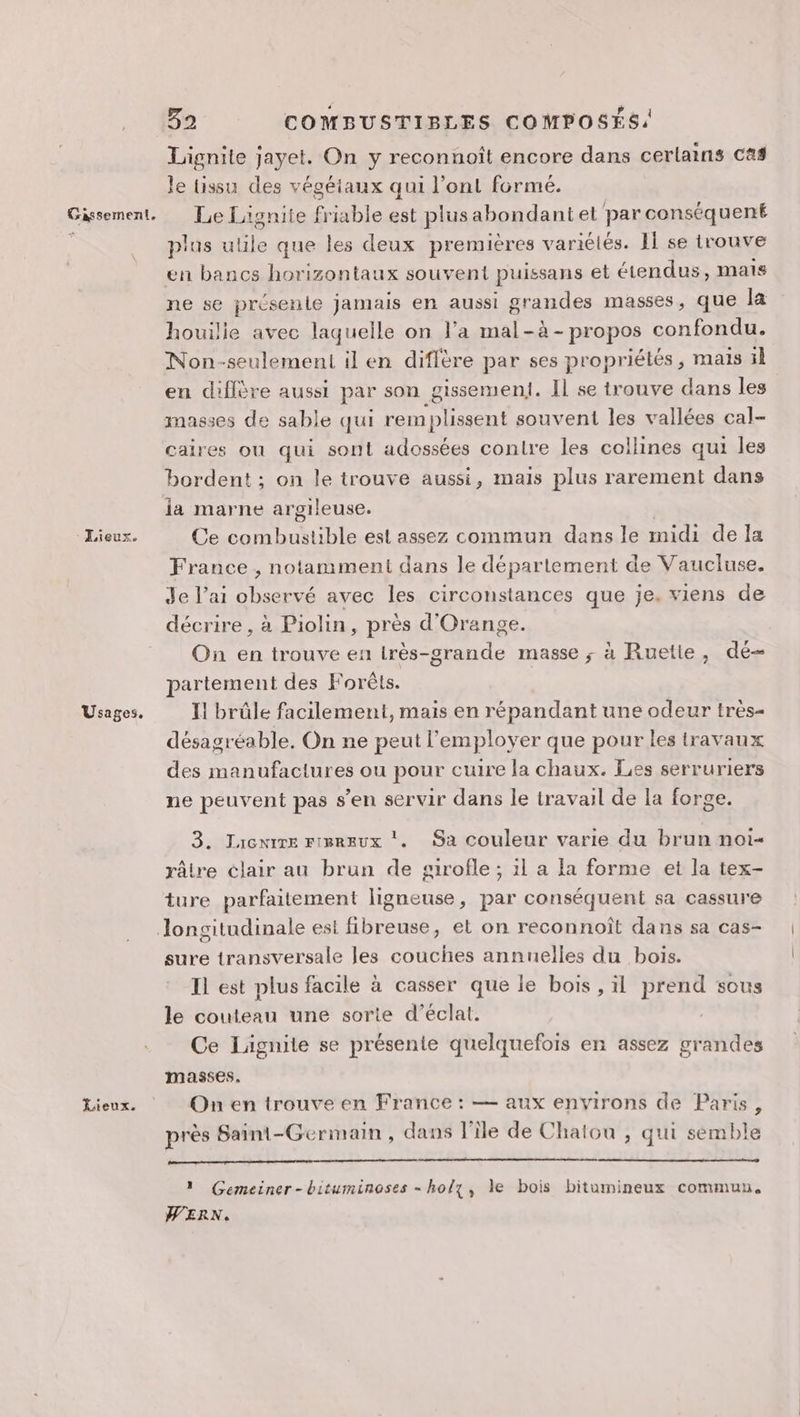 Gassement. à Lieux. Usages. Lieux. Ba COMBUSTIBLES COMPOSÉS: Lignite jayet. On y reconnoît encore dans cerlains Cas le üissu des végéiaux qui l’ont formé. Le Lagnite fr iable est plusabondantel par conséquent plus Fi que les deux premières variélés. Il se trouve en bancs horizontaux souvent puissans et étendus, mais ne se présente jamais en aussi grandes masses, que la houilie avec laquelle on l’a mal-à - propos confondu. Non-seulement il en diffère par ses propriétés, mais il en diffère aussi par son _gissement. Il se trouve dans les masses de sable qui remplissent souvent les vallées cal- caires ou qui sont adossées conlre les collines qui les bordent ; on le trouve aussi, mais plus rarement dans la marne argileuse. Ce Ar M est assez commun dans le midi de la France , notamment dans le département de Vaucluse. Je l’ai observé avec les circonstances que je. viens de décrire , à Piolin, près d'Orange. On en trouve en lrès-grande masse ; à Ruetle, dé partement des Forêts. I! brûle facilement, mais en répandant une odeur très- désagréable. On ne peut l'employer que pour les travaux des manufactures ou pour cuire la chaux. Les serruriers ne peuvent pas s’en servir dans le travail de la forge. 3. Jacnire rierrux ‘. Sa couleur varie du brun noi- râtre clair au brun de girofle ; il a fa forme et la tex- ture parfaitement ligneuse, par conséquent sa cassure sure transversale les couches annuelles du boïs. Il est plus facile à casser que le bois , il prend sous le couteau une sorte d'éclat. Ce Lignite se présente quelquefois en assez grandes masses. On en trouve en France : — aux environs de Paris, près Saint-Germain, dans l’île de Chaton , qui semble 1 Gemeiner-bituminoses - ho/z, le bois bitumineux commun. WERN.