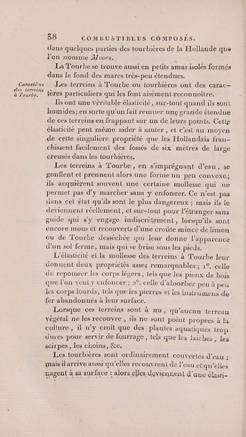 dans quelques parties des tourbières de la Hollande que l’on nomme Hoors. La Tourbe se trouve aussi en pelits amas isolés formés dans le fond des mares très-peu étendues. Caractères [es terreins à Tourbe ou iourbières ont des carac— des lerreins ,: : “à £ Aix À à &amp; Tourbe. Vères particuliers qui les font aisément reconnoîlre. Rue di Is ont une véritable élasticité, sur-lout quand ils sont humides; en sorte qu’on fait remuer une grande étendue de ces terreins en frappant sur un de leurs points. Cetig élasticité peut même aider à sauter , et c’est au moyen de ceite singulière propriélé que les Hollandais fran- chissent facilement des fossés de six mètres de large çreusés dans les tourbières. | Les terreins à ‘Fourbe , en s’'imprégnant d’eau, se gonflent et prennent alors une forme un peu convexe, ils acquièrent souvent une cerlaine mollesse qui ne permet pas d’y marcher sans y enfoncer. Ce n’est pas dans cet élat qu'ils sont le plus dangereux ; mais ils le deviennent réellement, et sur-tout pour l'étranger sans guide qui s'y engage indiscrètement , lorsqu'ils sont encore mous el recouverts d’une croûte mince de limon ou de Tourbe desséchée qui leur donne l'apparence d’un sol ferme, mais qui se brise sous les pieds. L’elasucité el la mollesse des terreins à Tourbe leur donnent deux propriélés assez remarquables ; 1°. celle de repousser les corps lésers, tels que les pieux de bois que l’on veut y enfoncer ; 2°, celle d’absorber peu à peu les corps lourds, tels que ies pierres et Les instrumens de fer abandonnés à leur surface. Lorsque ces lerreins sont à nu, qu'aucun terreau végétal ne les recouvre , ils ne sont point propres à la culture , il n’y croît que des plantes aquatiques trop dures pour servir de fourrage , tels que les laiches , les scirpes , les choins, &amp;c. Les lourbières sont ordinairement couvertes d'eau ; mais il arrive aussi qu’elles recouv rent de l’eau et qu'elles agent à sa surface : alors. elles deviennent d'une élasti-