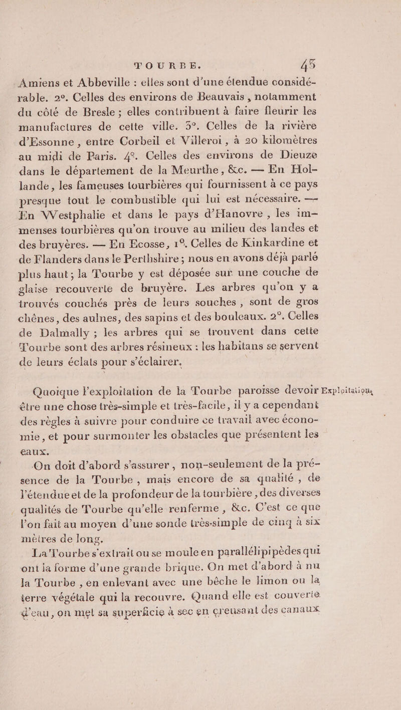 Amiens et Abbeville : elles sont d’une étendue considé- rable. 2°. Celles des environs de Beauvais , notamment du côté de Bresle ; elles contribuent à faire fleurir les manufactures de cette ville. 3°. Celles de la rivière d’Essonne , entre Corbeil et Villeroi, à 20 kilomètres au midi de Paris. 4°. Celles des environs de Dieuze dans le département de la Meurthe, &amp;c. — En Hol- lande , les fameuses tourbières qui fournissent à ce pays presque tout le combustible qui lui est nécessaire. — En Westphalie et dans le pays d'Hanovre , les 1m- menses tourbières qu’on irouve au milieu des landes et des bruyères. — En Ecosse, 1°, Celles de Kinkardine et de Flanders dans le Perthshire ; nous en avons déjà parlé plus haut; la Tourbe y est déposée sur une couche de glaise recouverte de bruyère. Les arbres qu'on y a trouvés couchés près de leurs souches, sont de gros chênes, des aulnes, des sapins et des bouleaux. 2°. Celles de Dalmally ; les arbres qui se trouvent dans cetie Tourbe sont des arbres résineux : les habitans se servent de leurs éclats pour s s’éclairer. Quoique Fexploitation de la Tourbe paroïsse devoir Exploitation être une chose très-simple et très-facile, il y a cependant des règles à suivre pour conduire ce travail avec écono- mie, et pour surmonter les obstacles que présentent les eaux. On doit d’abord s'assurer, non-seulement de la pré- sence de la Tourbe , mais encore de sa qualité , de l'étendue et de la profondeur de la tourbière , des diverses qualités de Tourbe qu’elle renferme, &amp;c. C'est ce que lon fait au moyen d’une sonde très- épis de cinq à six méires de long. La'T'ourbes'exlrait ou se mouleen parallélipipèdes qui ont la forme d’une grande brique. On met d’abord à nu la Tourbe , en PRE avec une bêche le limon ou la terre énaile qui la recouvre. Quand elle est couverie d'eau, on mel sa superficie à sec en çreusant des canaux