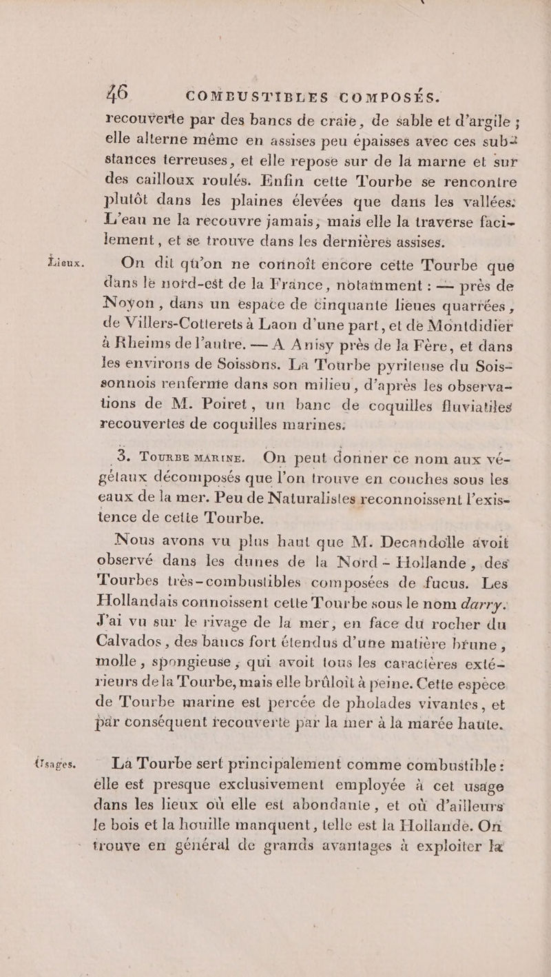 Üsages. A6 COMBUSTIBLES COMPOSÉS. recouverte par des bancs de craie, de sable et d'argile ; elle alterne même en assises peu épaisses avec ces sub2 stances terreuses, et elle repose sur de là marne ét sur des cailloux roulés. Enfin celte Tourbe se rencontre plutôt dans les plaines élevées que dans les vallées: L'eau ne la recouvre jamais, mais elle la traverse faci- lement, et se trouve dans les dernières assises: On dit qü'on ne corinoît encore cétte Tourbe que dans lë nord-cs$t de la France, notainment : — près de Noÿon, dans un espate de cinquante lieues quarrées, de Villers-Cotterets à Laon d’une part, et de Montdidier à Rleiïms de l’auire, — A Anisy près de la Fère, et dans les environs de Soissons. La T'ourbe pyritense du Sois- sonnois renfernie dans son milieu, d’après les observa- ons de M. Poiret, un banc de coquilles fluviatiles recouvertes de coquilles marines. 3. ToURBE MARINE. On peut donner ce nom aux vé- gélaux décomposés que l’on trouve en couches sous les eaux de la mer. Peu de Naturalistes reconnoissent l’exis- tence de cetie T'ourbe. | Nous avons vu plus haut que M. Decandolle avoit observé dans les dunes de la Nord - Hollande , des T'ourbes très-combustibles composées de fucus. Les Hollandais connoïssent cette Tourbe sous le nom durry. J'ai vu sur le rivage de lai mer, en face du rocher du Calvados , des bancs fort étendus d’une matière brune, molle , spongieuse ; qui avoit tous les caracières exté= rieurs de la Tourbe, mais elle brûloit à peine. Cette espece de Tourbe marine est percée de pholades vivantes, et par conséquent recouverte par la mer à la marée haute. La Tourbe sert principalement comme combustible : elle est presque exclusivement employée à cet usage dans les lieux où elle est abondante, et où d’ailleurs le bois et la houille manquent, telle est la Hollande. On trouve en général de grands avantages à exploiter Ie