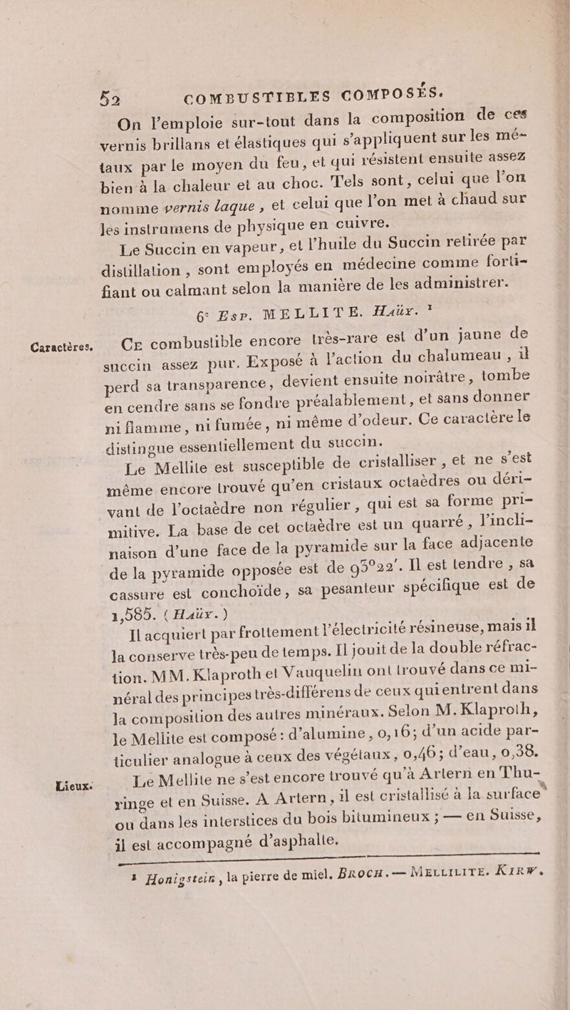 Lieux. F9 COMBUSTIBLES COMPOSÉS. On l’emploie sur-tout dans la composition de ces vernis brillans et élastiques qui s'appliquent sur les mé- taux par le moyen du feu, et qui résistent ensuite assez bien à la chaleur et au choc. T'els sont, celui que lon nomme vernis laque , et celui que l’on met à chaud sur les instraumens de physique en cuivre. Le Succin en vapeur, el l'huile du Succin retirée par distillation , sont employés en médecine comme forli- fant ou calmant selon la manière de les administrer. 6° Esp. MELLITE. Haur. ” CE combustible encore lrès-rare esl d’un jaune de : pres 9 . . succin assez pur. Exposé à l'action du chalumeau , il perd sa transparence, devient ensuite noirâtre, tombe en cendre sans se fondre préalablement, et sans donner ni flamme, ni fumée, ni même d’odeur. Ce caractère le Le Mellite est susceptible de cristalliser , et ne s’est même encore trouvé qu’en crislaux octaèdres ou déri- vant de l’octaèdre non régulier , qui est sa forme pri- mitive. La base de cet octaèdre est un quarré , l'incli- naison d’une face de la pyramide sur la face adjacente de la pyramide opposée est de 93°22. Il est tendre , sa cassure est conchoïde, sa pesanteur spécifique est de 1,585. (Haüx.) Il acquiert par frottement l'électricité résineuse, maïs 1l la conserve très-peu de temps. Il jouit de la double réfrac- tion. MM. Klaproth el Vauquelin on! trouvé dans ce mi- néral des principes très-différens de ceux quientrent dans la composilion des autres minéraux. Selon M. Klaproth, Le Mellite est composé : d’alumine, 0,1 6; d’un acide par- ticulier analogue à ceux des végétaux, 0,46; d’eau, 0,38. Te Mellite ne s’est encore trouvé qu'à Arlern en Thu- ringe el en Suisse. À Artern, 1l esl cristallisé à la NT Pr. ou dans les interstices du bois bitumineux ; — en Suisse, il est accompagné d’asphalle. OLA CN SRE SSSR