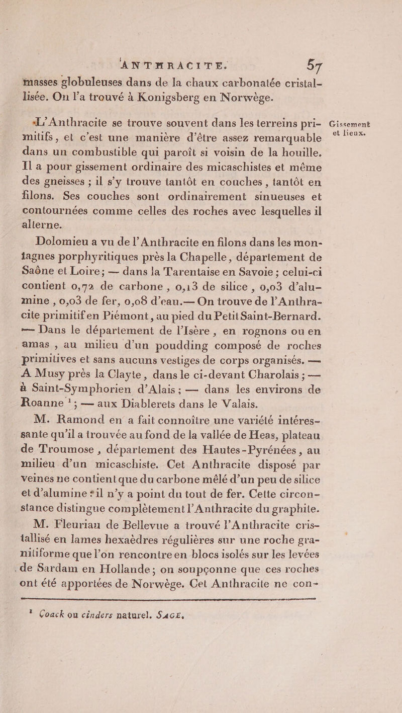 masses globuleuses dans de la chaux carbonatée cristal- lisée. On l’a trouvé à Konigsberg en Norwège. ‘L’Anthracite se trouve souvent dans les terreins pri- milufs , et c'est une manière d’être assez remarquable dans un combustible qui paroît si voisin de la houille. Il a pour gissement ordinaire des micaschisies et même des gneisses ; il s’y trouve tantôt en couches , tantôt en filons. Ses couches sont ordinairement sinueuses et contournées comme celles des roches avec lesquelles il alterne. Dolomieu a vu de l’Anthracite en filons dans les mon- iagnes porphyritiques près la Chapelle, département de Saône et Loire; — dans la Tarentaise en Savoie ; celui-ci contient 0,72 de carbone , 0,13 de silice , 0,03 d’alu- mine , 0,03 de fer, 0,08 d’eau.— On trouve de l’Anihra- cite primitifen Piémont, au pied du Petit Saint-Bernard. —— Dans le département de l'Isère, en rognons ou en amas , au milieu d’un poudding composé de roches primilives et sans aucuns vestiges de corps organisés. — À Musy près la Clayte, dans le ci-devant Charolais ; — à Saint-Symphorien d’Alais ; — dans les environs de Roanne ! ; — aux Diablerets dans le Valais. M. Ramond en a fait connoître une variété intéres- sante qu'il a trouvée au fond de la vallée de Heas, plateau de Troumose , département des Hautes-Pyrénées , au milieu d’un micaschiste. Cet Anthracite disposé par veines ne contient que du carbone mêlé d’un peu de silice et d’alumine *il n’y a point du tout de fer. Cette circon- stance distingue complètement l’ Anthracite du graphite. M. Fleuriau de Bellevue a trouvé l’Anthracite cris- tallisé en lames hexaèdres régulières sur une roche gra- niliforme que l’on rencontre en blocs isolés sur les levées de Sardam en Hollande; on soupçonne que ces roches ont été apportées de Norwège. Cet Anthracite ne con- D ? Çoack ou cinders naturel. SAGE, Gissement et lieux,