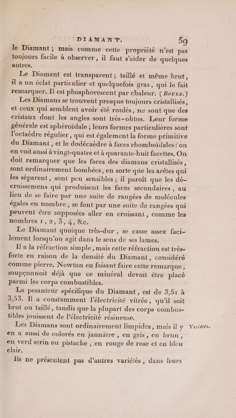 le Diamant; mais comme cette propriété n'est pas toujours facile à observer, il faut s’aider de quelques aulres. : Le Diamant est transparent ; taillé et même brut, il a un éclat particulier et quelquefois gras, qui le fait remarquer, Îl est phosphorescent par chaleur. ( Borzs.) Les Diamans se trouvent presque toujours cristallisés, et ceux qui semblent avoir été roulés, ne sont que des cristaux dont les angles sont irès-obtus. Leur forme générale est sphéroïdale ; leurs formes particulières sont l’octaèdre régulier, qui est également la forme primitive du Diamant , et le dodécaèdre à faces rhomboïdales : on en voit aussi à vingt-quatre et à quarante-huit facettes, On doit remarquer que les faces des diamans cristallisés, sont ordinairement bombées, en sorte que les arêtes qui les séparent , sont peu sensibles : il paroît que les dé- croissemens qui produisent les faces secondaires , au lieu de se faire par une suite de rangées de molécules égales en nombre , se font par une suite de rangées qui peuvent être supposées aller en croissant, comme les nombres 1,2, 3,4, &amp;c. Le Diamant quoique très-dur , se casse assez faci- lement lorsqu’on agit dans le sens de ses lames. [l'a la réfraction simple , mais celte réfraction est très- forte en raison de la densité du Diamant, considéré comme pierre, Newton en faisant faire cette remarque , soupçonnoit déjà que ce minéral devoit étre placé parmi les corps combustibles. La pesanteur spécifique du Diamant , est de 3,51 à 3,53. Il a constamment l'électricité vitrée, qu’il soit brut où taillé, tandis que la plupart des corps combus- tibles jouissent de électricité résineuse. en à aussi de colorés en jaunâtre , en gris, en brun, en verd serin ou pistache , en rouge de rose et en bleu elair. lis ne présentent pas d’autres variétés , dans leurs