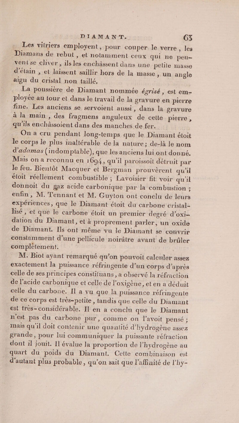 Les vilriers employent, pour couper le verre, les Diamans de rebut , et notamment ceux qui ne peu- vent se cliver, ils les enchâssent dans une petite masse d’étain , et laissent saillir hors de la masse &gt; Un angle aigu du cristal non taillé. La poussière de Diamant nommée égrisé , est em- ployée au tour et dans le travail de la gravure en pierre fine. Les anciens se servoient aussi, dans la gravure à la main , des fragmens anguleux de cette pierre , qu'ils enchâssoient dans des manches de fer. On a cru pendant long-temps que le Diamant étoit le corps le plus inaltérable de la nature; de-là le nom d’adamas (indomptable), que les anciens lui ont donné. Mais on a reconnu en 1694, qu'il paroïssoit détruit par le feu. Bientôt Macquer et Bergman prouvèrent qu’il éloit réellement combustible ; Lavoisier fit voir qu'il donnoit du gaz acide carbonique par la combustion ; enfin , M. Tennant et M. Guyton ont conclu de leurs expériences, que le Diamant étoit du carbone crislal- Bsé , et que le carbone étoit un premier degré d’oxi- dation du Diamant, et à proprement parler, un oxide de Diamant. Ils ont même vu le Diamant se convrir constamment d’une pellicule noirâtre avant de brûler complétement. | M: Biot ayant remarqué qu’on pouvoit calcnler assez exactement la puissance réfringente d’un corps d’après celle de ses principes constituans, a observé la réfraction de l'acide carbonique et celle de l’oxigène , et en a déduit celle du carbone. Il a vu que la puissance réfringente de ce corps est très-petite, tandis que celle du Diamant est très-considérable. Il en a conclu que le Diamant n'est pas du carbone pur, comme on l’avoit pensé ; mais qu’il doit contenir une quantité d'hydrogène assez grande, pour lui communiquer la puissante réfraction dont il jouit. Il évalue la proportion de l'hydrogène au quart du poids du Diamant. Cette combinaison est d'autant plus probable, qu’on sait que l’afinité de l’'hy-