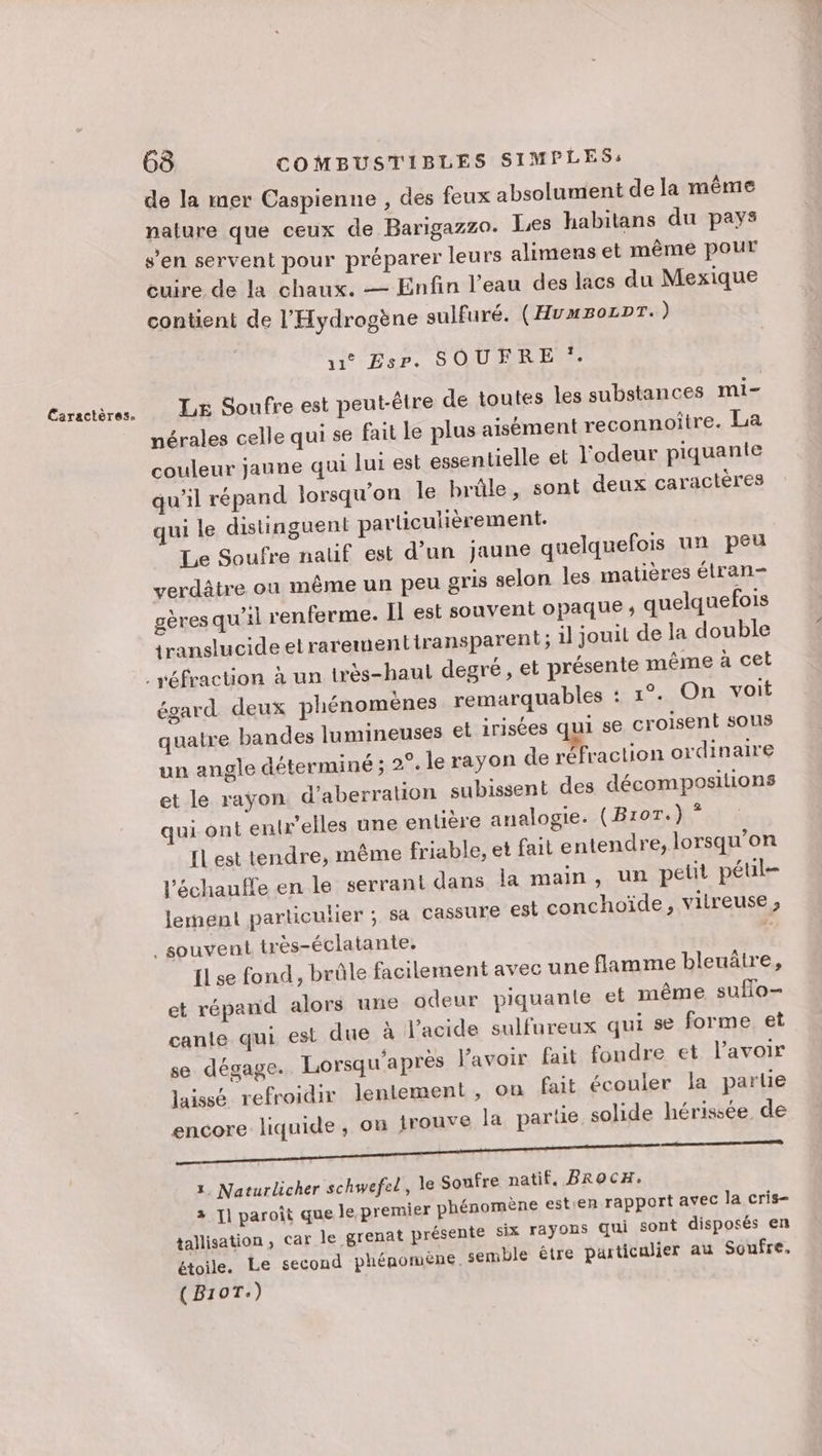 de la mer Caspienne , des feux absolument de la même nalure que ceux de Barigazzo. Les habitans du pays s'en servent pour préparer leurs alimens et même pour euire. de la chaux. — Enfin l’eau des lacs du Mexique contient de l’Hydrogène sulfuré. (HuuzoLDT.) 11 sr. SOUFRE y Le Soufre est peut-être de toutes les substances mi- nérales celle qui se fait le plus aisément reconnoitre. La couleur jaune qui lui est essentielle et l'odeur piquante qu'il répand lorsqu'on le brûle, sont deux caractères qui le distinguent particulièrement: Le Soufre natif est d’un jaune quelquefois un peu verdâtre on même un peu gris selon les matières élran- gères qu’il renferme. Il est souvent opaque ; quelquefois translucide etrarementiransparent ; 1] jouit de la double égard deux phénomènes remarquables : 1°. On voit quatre bandes lumineuses et irisées qui se croisent sous un angle déterminé ; 2°. le rayon de réfraction ordinaire et le rayon d’aberration subissent des décompositions qui ont enkelles une entière analogie. (Bror.) * [L est tendre, même friable, et fait entendre, lorsqu'on l'échauffe en le serrant dans la main, un petit péul- lement parliculier ; sa Cassure est conchoïde, vitreuse , [1 se fond, brûle facilement avec une flamme bleuätre, et répand alors une odeur piquante et même sufo- cante qui est due à l'acide sulfureux qui se forme et se dégage. Lorsqu'après l'avoir fait fondre et lavoir laissé refroidir lentement, on fait écouler la parte encore liquide, où Irouve la partie solide hérissée de CORRE A à DS EEE TT) 1, Naturlicher schwefel, le Soufre natif. BROCH. 2 I] paroit que le premier phénomène est:en rapport avec la cris- tallisation, Car le grenat présente six rayons qui sont disposés en étoile. Le second phénomène. semble être particulier au Soufre, (B10T:)