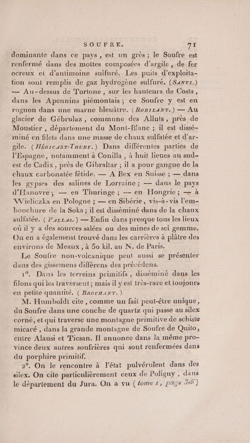 dominante dans ce pays, est un grès ; le Soufre est renfermé dans des moites composées d'argile, de fer ocreux ei d’antimoine sulfuré. Les puits d’exploita- tion sont remplis de gaz hydrogène sulfuré. (Sanrr.) — Au-dessus de Tortone , sur les hauteurs de Costa, dans les Apennins piémontais ; ce Soufre y est en rognon dans une marne bleuâtre. (RorrzanrT.) — Au elacier de Gébrulaz , commune des Alluts, près de Moustier , département du Moni-Blanc ; il est dissé- iminé en filets dans une masse de chaux sulfatée et d’ar- gile. (Héricarr-Tuunr.) Dans différentes parties de l'Espagne, notamment à Conilla , à huit lieues au sud- est de Cadix, près de Gibraltar ; il a pour gangue de la chaux carbonatée fétide. — A Bex en Suisse ; — dans les gypses des salines de Lorraine ; — dans le pays d’ffanovre, — en Thuringe ; — en Hongrie; — à VWVieliczka en Pologne ; — en Sibérie, vis-à-vis l’em- bouchure de la Soka ; il est disséminé dans de la chaux sulfatée. ( P4rras.) — Enfin dans presque tous les lieux où 1l y a des sources salées ou des mines de sei gemme. On en a également irouvé dans les carrières à plâtre des environs de Meaux , à 5o kil. au N. de Paris. Le Soulre non-volcanique peut aussi se présenter dans des gissemens différens des précédens. 1°. Dans les terreins primitifs, disséminé dans les filons qui les traversent; mais il y est très-rare et loujours en petite quantité. ( BrocHANT.) M. Humboldi cile, comme un fait peut-être unique, du Soufre dans une couche de quartz qui passe au silex corné, et qui traverse une montagne primitive äe schiste micacé , dans la grande montagne de Soufre de Quito, entre Alausi et Ticsan. Il annonce dans la même pro- vince deux autres soufrières qui sont renfermées dans du porphire prinnlif. _2°. On le rencontre à l’état pulvérulent dans des silex. On cite particulièrement ceux de Poligny , dans le département du Jura. On a vu (éome r, page 946 }