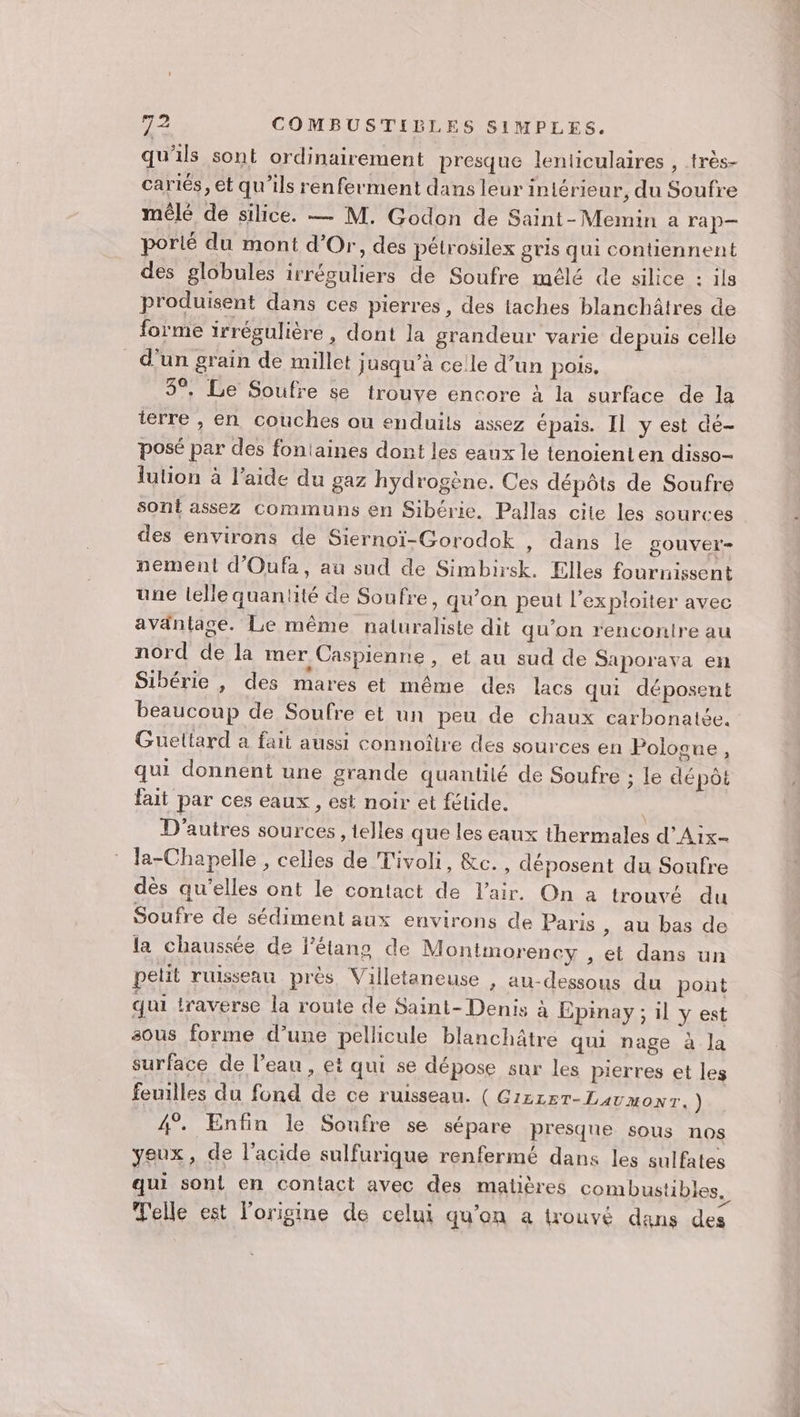 qu'ils sont ordinairement presque lenticulaires , très- cartés, et qu'ils renferment dans leur intérieur, du Soufre mêlé de silice. — M. Godon de Saint-Memin a ra p— porié du mont d'Or, des pétrosilex gris qui contiennent des globules irréguliers de Soufre mélé de silice : ils produisent dans ces pierres, des taches blanchâtres de forme irrégulière , dont la grandeur varie depuis celle d'un grain de millet jusqu’à celle d’un pois. 5°. Le Soufre se trouve encore à la surface de la terre , en couches ou enduits assez épais. Il y est dé- posé par des fontaines dont les eaux le tenoienten disso- lution à l’aide du gaz hydrogène. Ces dépôts de Soufre sont assez communs en Sibérie. Pallas cite les sources des environs de Siernoï-Gorodok , dans le gouver- nement d’Oufa, au sud de Simbirsk. Elles fournissent une lelle quantité de Soufre, qu’on peut l’exploiter avec avantage. Le même naturaliste dit qu’on rencontre au nord de la mer Caspienne , et au sud de Saporaya en Sibérie , des mares et même des lacs qui déposent beaucoup de Soufre et un peu de chaux carbonatée. Guettard a fait aussi connoître des sources en Polosue, qui donnent une grande quantité de Soufre ; le dépôt fait par ces eaux, est noir et fétide. D'autres sources , telles que les eaux thermales d’'Aix- la-Chapelle , celles de Tivoli, &amp;c. , déposent du Soufre dès qu’elles ont le contact de l'air. On à trouvé du Soufre de sédiment aux environs de Paris , au bas de la chaussée de l'étang de Montmorency , et dans un petit ruisseau près Villetaneuse , au-dessous du pont qui traverse la route de Saint-Denis à Epinay ; il y est sous forme d’une pellicule blanchâtre qui nage à la surface de l’eau , et qui se dépose sur les pierres et leg feuilles du fond de ce ruisseau. ( G1ZLET-Lavmonr.) 4”. Enfin le Soufre se sépare presque sous nos yeux, de l'acide sulfurique renfermé dans les sulfates qui sont en contact avec des matières combustibles, Telle est l'origine de celui qu’on a trouvé dans des