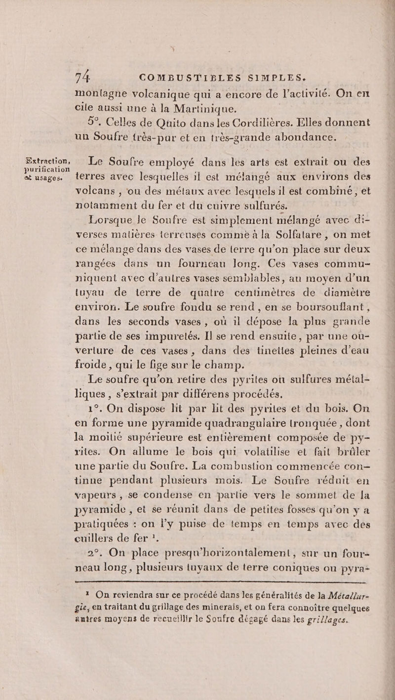 Extraction, purification @ USapese 74 COMBUSTIBLES SIMPLES. montagne volcanique qui a encore de l’activité. On en cile aussi une à la Martinique. 5°. Celles de Quito dans les Cordilières. Elles donnent un Soufre {rès-pur et en très-grande abondance. Le Soufre employé dans les arts est extrait ou des terres avec lesquelles 1l est mélangé aux environs des volcans , ou des métaux avec lesquels il est combiné, et notamment du fer et du cuivre sulfurés. Lorsque le Soufre est simplement mélangé avec di- verses malières lerreuses comme à la Solfalare , on met rangées dans un fourneau long. Ces vases commu- niquent avec d’aulres vases semblables, au moyen d’un tuyau de terre de quatre centimètres de diamètre environ. Le soufre fondu se rend , en se boursouflant, dans les seconds vases, où il dépose la plus grande partie de ses impuretés. Il se rend ensuite, par une ou- verlure de ces vases, dans des tinettes pleines d’eau froide , qui le fige sur le champ. Le soufre qu’on retire des pyrites on sulfures métal- liques , s’extrait par différens procédés. 1°. On dispose hit par lit des pyrites et du bois. On en forme une pyramide quadrangulaire tronquée, dont la moitié supérieure est entièrement composée de py- rites. On allume le bois qui volatilise et fait brûler une partie du Soufre. La combustion commencée con- tinne pendant plusieurs mois. Le Soufre réduit en vapeurs , se condense en parlie vers le sommet de [a pyramide , et se réunit dans de petites fosses qu’on y a pratiquées : on l’y puise de temps en temps avec des cuillers de fer ?. 2°. On place presqu'horizontalement, sur un four- neau long, plusieurs itnyaux de terre coniques ou pyra- 1 On reviendra sur ce procédé dans les généralités de la Métallur- gie, en traitant du grillage des minerais, et on fera connoître quelques autres moyens de recueillir le Soufre dégagé dans les gri/lages.