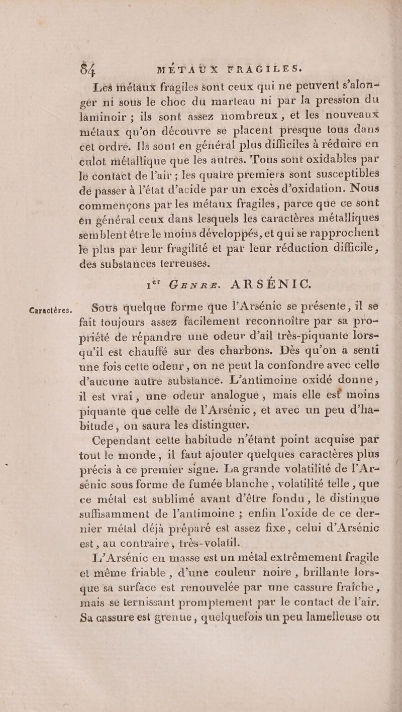 Les iétäux fragiles sont ceux qui ne peuvent s’alon laminoir ; ils sont assez nombreux, et les nouveaux métaux qu’on découvre se placent presque tous dans cet ordré. Ils sont en général plus difficiles à réduire en culot métallique que les autres. Tous sont oxidables par le contact de l'air ; les quairé premiers sont susceptibles dé passer à l’état d’acide par un excès d’oxidation. Nous commençons par les métaux fragiles, parce que ce sont én général ceux dans lesquels les caractères métalliques sernblent être le moins développés, et qui se rapprochent le plus par leur fragilité et par leur réduction difficile, des subslancés ierreuses. 1 Genre ARSÉNIC. Sous quelque forme que l’Arsénic se présente, il se fait toujours assez facilement reconnoître par sa pro- priété de répandre une odeur d’ail très-piquante lors- qu’il est chauffé sur des charbons. Dès qu’on a senti une fois cette odeur , on ne peut la confondre avec celle d'aucune autre substance. L’antimoine oxidé donné, il est vrai, une odeur analogue, mais elle esf moins piquante que celle de l’Arsénic, et avec un peu d’ha- bitude, on saura les distinguer. Cependant cette habitude n'étant point acquise par tout le monde, il faut ajouter quelques caractères plus précis à ce premier signe. La grande volatilité de l’Ar- sénic sous forme dé fumée blanche, volatilité telle , que ce méial est sublimé avant d’être fondu, le distingue suffisamment de l’antimoine ; enfin l’oxide de ce der- nier mélal déjà préparé est assez fixe, celui d’Arsénic est, au contraire, très-volatil. L’Arsénic en masse est un mélal extrêmement fragile et même friable , d’une couleur noire , brillante lors- que sa surface est renouvelée par une cassure fraîche, mais se lernissant promptement par le contact de l'air. Sa cassure est grenue , quelquefois un peu lamelleuse ou