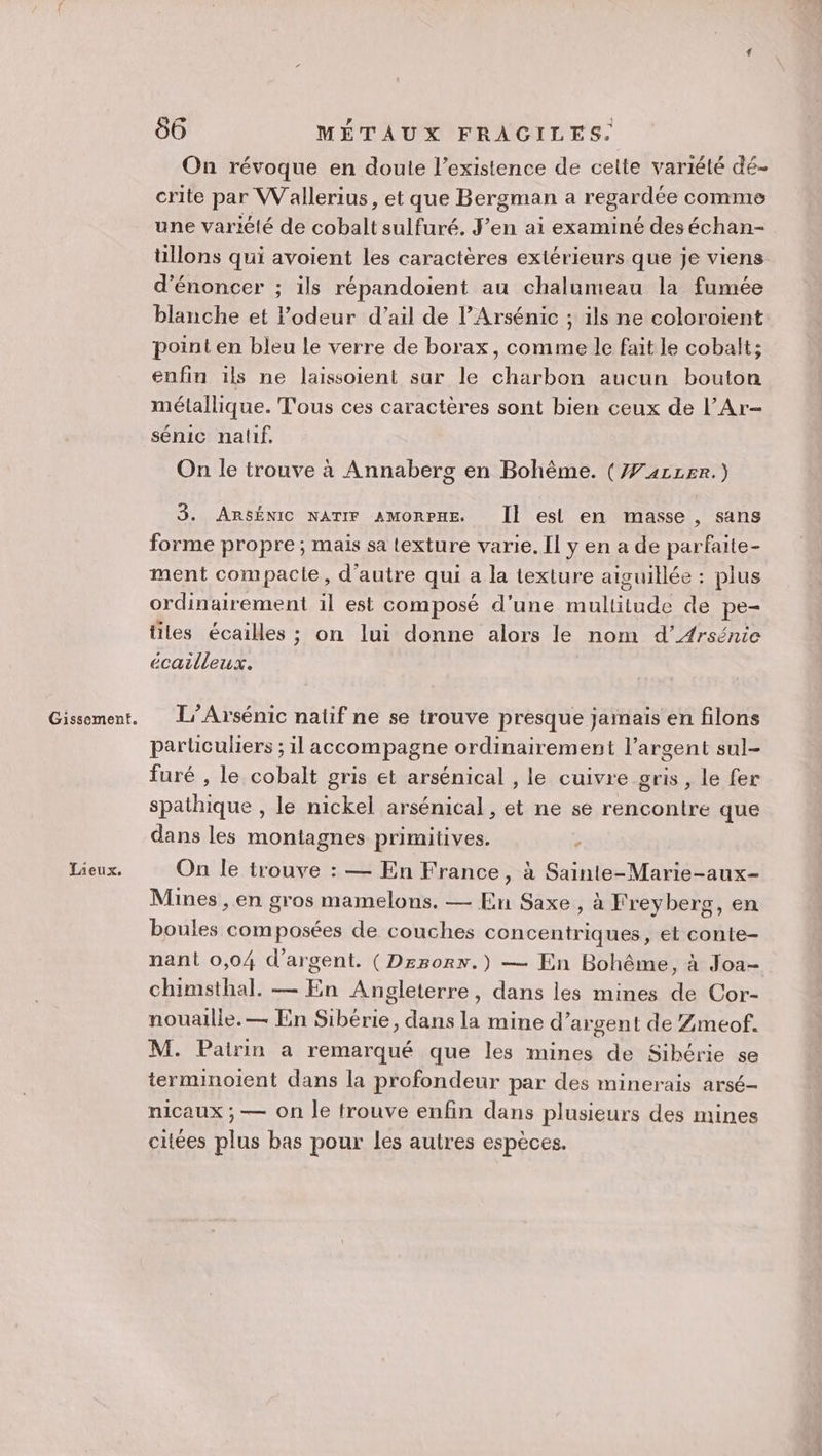 Lieux. 06 MÉTAUX FRACILES. On révoque en doute l'existence de celte variété dé- crite par Wallerius, et que Bergman a regardée comme une variété de cobalt sulfuré. J’en ai examiné deséchan- üllons qui avoient les caractères extérieurs que je viens d’énoncer ; ils répandoient au chalumeau la fumée blanche et odeur d'ail de lArsénic ; ils ne coloroient point en bleu le verre de borax, comme le fait le cobalt; enfin ils ne laissoient sur le charbon aucun bouton métallique. Tous ces caractères sont bien ceux de l’Ar- sénic nalif. On le trouve à Annaberg en Bohème. (Æ#411Er.) 3. ARsSÉNIC NATIF AMORPHE. Îl esl en masse, sans forme propre; mais sa texture varie. Il y en a de parfaite- ment compacie, d'autre qui a la texture aiguillée : plus ordinairement il est composé d’une multitude de pe- tiles écailles ; on lui donne alors le nom d’Arsénie écailleux. particuliers ; il accompagne ordinairement l'argent sul- furé , le cobalt gris et arsénical , le cuivre gris , le fer spathique , le nickel arsénical , et ne se rencontre que dans les montagnes primitives. On le trouve : — En France, à Sainle-Marie-aux- Mines , en gros mamelons. — En Saxe, à Freyberg, en boules composées de couches concentriques, et conte- nant 0,04 d'argent. (Drrorx.) — En Bohême, à Joa- chimsthal. — En Angleterre, dans les mines de Cor- nouaille. — En Sibérie, dans la mine d’argent de Zmeof. M. Pairin a remarqué que les mines de Sibérie se terminoient dans la profondeur par des minerais arsé- nicaux ;, — On le trouve enfin dans plusieurs des mines citées plus bas pour les autres espèces.