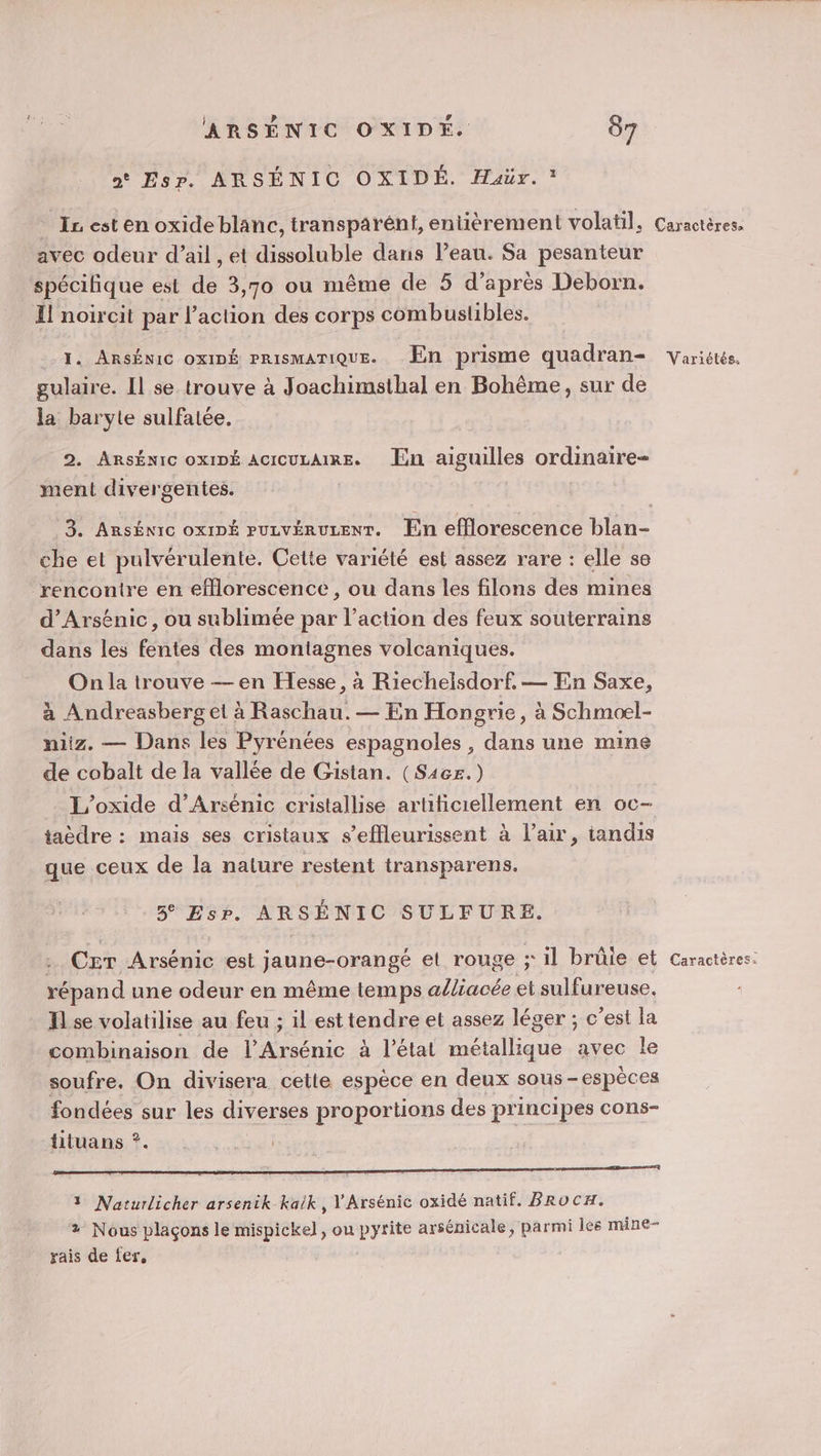 » Esr. ARSÉNIC OXIDÉ. Haür.* Ir. est en oxide blanc, transparént, entièrement volatil, Caractères: avec odeur d’ail , et dissoluble dans Peau. Sa pesanteur spécilique est de 3,70 ou même de 5 d’après Deborn. Il noircit par l’action des corps combustibles. I. ARSÉNIC OXIDÉ PRISMATIQUE. Jin prisme quadran= Variétés. gulaire. Il se trouve à Joachimsthal en Bohême, sur de la baryte sulfatée. 2. Arséxic ox1DÉ AcicuLAIRE. En aiguilles ordinaire- ment divergentes. | 3. Ansénic ox1pé puzvéruzent. En efflorescence blan- che et pulvérulente. Cette variété est assez rare : elle se rencontre en efflorescence , ou dans les filons des mines d’Arsénic, ou sublimée par l’action des feux souterrains dans les fentes des montagnes volcaniques. On la trouve — en Hesse, à Riechelsdorf, — En Saxe, à Andreasberg et à Raschau. — En Hongrie, à Schmol- niiz. — Dans les Pyrénées espagnoles , dans une mine de cobalt de la vallée de Gistan. (S46r.) L'oxide d’Arsénic cristallise artiticiellement en oc- taèdre : mais ses cristaux s’effleurissent à l'air, tandis que ceux de la nature restent transparens. 5 Esp. ARSÉNIC SULFURE. . Car Arsénic est jaune-orangé el rouge ; il brûle et répand une odeur en même temps a/liacée et sulfureuse. Il se volatilise au feu ; il esttendre et assez léger ; c’est la combinaison de l’Arsénic à l’état métallique avec le soufre. On divisera cette espèce en deux sous - espèces fondées sur les diverses proportions des principes cons- fHituans ?. Caractères: 0 néant à 1 Naturlicher arsenik_kaik, V'Arsénic oxidé natif. BRoCH. 2 Nous plaçons le mispickel, ou pyrite arsénicale, parmi les mine- rais de fer,