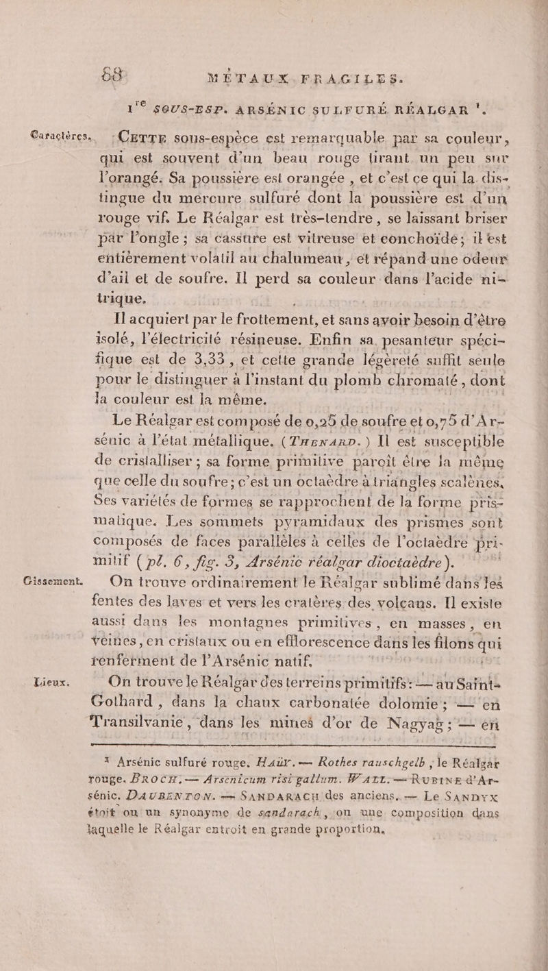 Lieux. 0 METAUX.FRAGILES. Ê SQUS-ESP. ARSÉNIC SULFURÉ RÉALGAR ‘CETTE sous-espèce est remarquable par sa couleur, qui est souvent d’un beau rouge lirant un peu sur l’orangé. Sa poussiere est orangée , et c’est ce qui la. dis- tingue du mercure sulfuré dont la poussière est d’un rouge vif. Le Réalgar est tres-tendre, se laissant briser par Pongle ; sa cassure est vitreuse et conchoïde; ik est entièrement volalil au chalumeaw, et répandune odeur d’ail et de soufre. Il perd sa ture dans l'acide ni- irique. _ Il acquiert par le re et sans ayoir TE d’être isolé, l'électricité résineuse. Enfin sa. pesanteur spéci- fique est de 3,33 , et cette grande légèreté suffit seule pour le distinguer à l'instant ts plomb chromaté, dont Ja couleur est a même. Le Réalgar est com posé de 0,25 de soufre eto,75 d’Ar- sénic à l’état métallique. (TRENARD. ) IL est ec puPAe de cristalliser ; sa forme primilive paroit être Ja même que celle du soufre; c’est un octaèdre à triangles scalènes. Ses variétés de Pre se rapprochent de Fe forme pris- malique. Les sommets pyramidaux des prismes sont composés de faces parallèles à celles de l’octaèdre pri- mil (pl. 6, fig. 3, Arsénic réalvar dioctaèdre). On trouve ordinairement le Réalgar sublimé dans les fentes des laves et vers les cralères des volcans. Il existe ausst dans les montagnes primitives, en masses, en véines, en cristaux ou en efflorescence dans les Hotes qui rénferment de l’Arsénic natif. | On trouve le Réalgar des terreins primitifs: — au Saïnt- Gothard , dans la chaux carbonatée dolomie ; — ‘en Transilvanie, dans les mines d’or de Nagyag; — en * Arsénic sulfuré rouge, Hazr.-— Rothes rauschgelb ; le Réalgar rouge. PROCH,— Arsénicum risi pallum. WAILz.— RUBINE d'Ar- sénic. DAUBENTON. ++ SANDARACH des anciens. — Le SANDYx étoit on un synonyme de senderach,'on ùne composition dans laquelle le Réaïigar entroit en grande proportion,