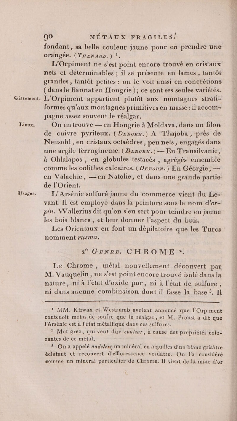 Lieux. Usages. fondant, sa belle couleur jaune pour en prendre une orangée. (THENARD.) ?. L’Orpiment ne s’est point encore trouvé en cristaux nets et déterminables ; il se présente en lames , tantôt grandes , tantôt petites : on le voit aussi en concrétions (dans le Bannat en Hongrie); ce sont ses seules variétés. formes qu'aux montagnes primitives en masse : il accom- pagne assez souvent le réalgar. On en trouve — en Hongrie à Moldava, dans un filon de cuivre pyriteux. ( Drsonn.) À Thajoba, près de Neusohl, en cristaux octaèdres, peu nets, engagés dans une argile ferrugineuse. (Drsorx.) — En Transilvanie, à Ohlalapos , en globules testacés , agrégés ensemble comme les oolithes calcaires. (Drzonx.) En Géorgie, — en Valachie, —en Natolie, et dans une grande partie dé l'Orient. L’Arsénic sulfuré jaune du commerce vient du Le- vant, Il est employé dans la peinture sous le nom d’or- pin. Wallerius dit qu’on s’en sert pour teindre en jaune les bois blancs , et leur donner l'aspect du buis. Les Orientaux en font un dépilaloire que les Turcs nomment rusma. 2° GENRE CHROME :. Le Chrome , métal nouvellement découvert par M. Vauquelin, ne s’est point encore trouvé isolé dans la naiure, ni à l’élat d’oxide pur, ni à l’état de sulfure , ni dans aucune combinaison dont il fasse la base 3. I 1 MM. Kirwan et Westrumb avoient annoncé que l'Orpiment contenoit moins de soufre que le réalgar, et M. Proust a dit que l’Arsénic est à l’état métallique dans ces sulfures. * Mot grec, qui veut dire couleur, à cause des propriétés colo- rantes de ce métal. 3 On a appelé nadelerz un minéral en aiguilles d’un blanc grisâtre éclatant et recouvert d'efflorescence veidâtre. On l'a considéré gomme un minerai particulier de Chrome, Il vient de la mine d’or /