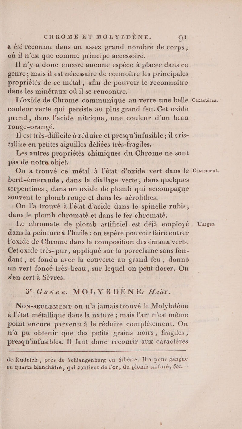 CHROME ET MOLYBDÈNE. ot a été reconnu dans un assez grand nombre de corps, où il n’est que comme principe accessoire. Il n’y a donc encore aucune espèce à placer dans ce genre ; mais 1l est nécessaire de connoitre les principales propriétés de ce métal, afin de pouvoir le reconnoître dans les minéraux où il se rencontre. L’oxide de Chrome communique au verre une belle couleur verte qui persiste au plus grand feu. Cet oxide prend , dans l'acide nitrique, une couleur d’un beau rouge-orangé. Il est très-difficile à réduire et presqu’infusible ; il cris- tallise en petites aiguilles déliées irès-fragiles. Les autres propriétés chimiques du Chrome ne sont pas de notre objet. | On a trouvé ce métal à l’état d’oxide vert dans le beril-émeraude , dans la diallage verte, dans quelques serpentines , dans un oxide de plomb qui accompagne souvent le plomb rouge et dans les aérolithes. On l’a trouvé à l’état d'acide dans le spinelle rubis, dans le plomb chromaté et dans le fer chromaté, Le chromate de plomb artificiel est déjà employé dans la peinture à l’huile : on espère pouvoir faire entrer l’oxide de Chrome dans la composition des émaux verts. Cet oxide très-pur , appliqué sur la porcelaine sans fon- dant , et fondu avec la couverte au grand feu , donné un vert foncé très-beau, sur lequel on peut dorer. On s’en sert à Sèvres. 3 Genre MOLYBDÈNE, Haür. NoN-SEULEMENT on n’a jamais trouvé le Molybdène à l’état métallique dans la nature ; mais l’art n’est même point encore parvenu à Le réduire complètement. On n’a pu obtenir que des petits grains noirs, fragiles , presqu’infusibles. [1 faut donc recourir aux caractères de Rudnick, près de Schlangenberg en Sibérie. Îl a pour gangue un quartz blanchâtre, qui contient de l'or, du plomb salfuré, &amp;c. Caractères, Gissement. Usages.