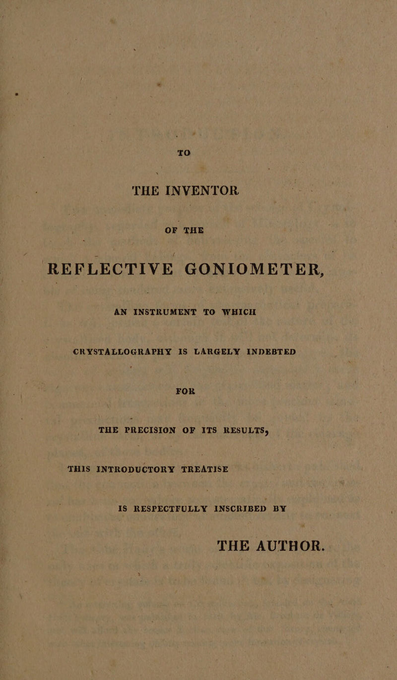 TO ae INVENTOR OF THE ; “fee , REFLECTIVE GONIOMETER, AN ere a WHICH CRYSTALLOGRAPHY IS LARGELY INDEBTED FOR THE PRECISION OF ITS RESULTS, THIS INTRODUCTORY TREATISE IS RESPECTFULLY INSCRIBED BY THE AUTHOR.