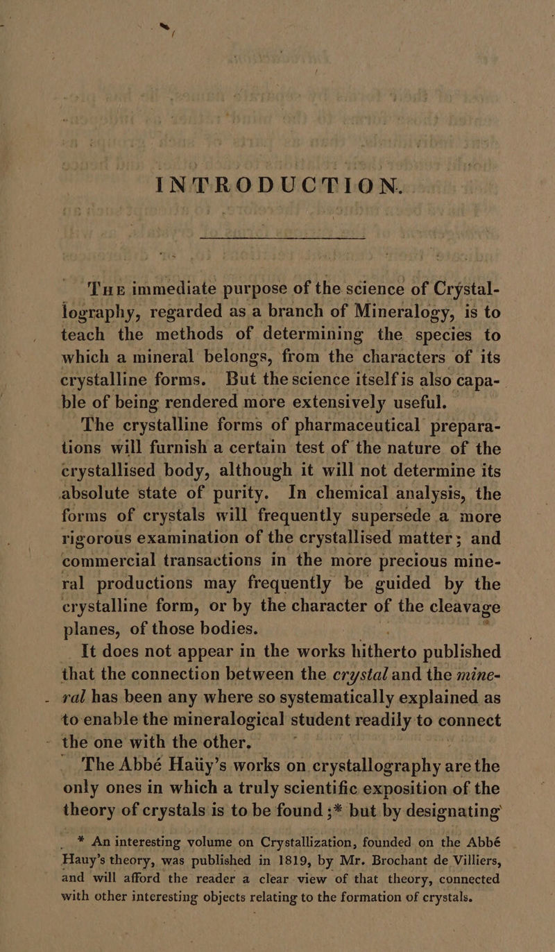 INTRODUCTION. Tne immediate purpose of the science of Crystal- lography, regarded as a branch of Mineralogy, is to teach the methods of determining the species to which a mineral belongs, from the characters of its crystalline forms. But the science itself is also capa- ble of being rendered more extensively useful. The crystalline forms of pharmaceutical prepara- tions will furnish a certain test of the nature of the crystallised body, although it will not determine its for ms of crystals will frequently supersede. a more rigorous examination of the crystallised matter; and commercial transactions in the more precious mine- ral productions may frequently be guided by the crystalline form, or by the character of the cleavage planes, of those bodies. It does not appear in the works tafhertc published that the connection between the crystal and the mine- ral has been any where so systematically explained as to enable the mineralogical student readily to connect The Abbé Haiiy’s works on be Sita oy are the only ones in which a truly scientific exposition of the theory of crystals is to be found ;* but by designating’ —* An interesting volume on Crystallization, founded on the Abbé Hany’ s theory, was published in 1819, by Mr. Brochant de Villiers, and will afford the reader a clear view of that theory, connected with other interesting objects relating to the formation of crystals.