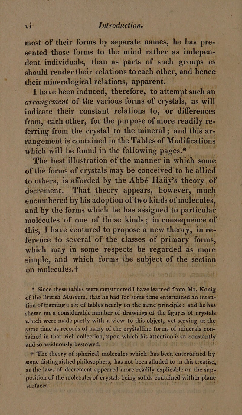 most of their forms by separate names, he has pre- sented those forms to the mind rather as indepen- dent individuals, than as parts of such groups as should render their relations to each other, and hence their mineralogical relations, apparent. — I have been enibeal therefore, to attempt such an arrangement of the various forms of crystals, as will indicate their constant relations to, or differences from, each other, for the purpose of more readily re- ferring from the crystal to the mineral; and this are rangement is contained in the Tables of Modifications which will be found in the following pages.* : The best illustration of the manner in which some of the forms of crystals may be conceived to be allied to others, is afforded by the Abbé Haiiy’: S theory. of decrement. That theory appears, however, ‘much encumbered by his adoption of two kinds of molecules, and by the forms which he has assigned to particular molécules of one of those kinds; in consequence of | this, I have ventured to propose a new theory, in re- ference to several of the classes of primary forms, which may in some respects be regarded as more simple, and which forms. the subject of the section on molecules. + * aed these tables were constructed I have peat Fran Mr. Konig of the British Museum, that he had for some time entertained an inten- tion of framing a set of tables nearly on the same’principle: and he has shewn mea considerable number of drawings of the figures of crystals: which were made partly with a view to this object, yet serving at the same time as records of many of the crystalline forms of minerals con- tained i in that rich collection, upon which his attention is SO constantly and so assiduously bestowed. fiyti iis + The theory of spherical molecules which has been entertained by some distinguished philosophers, has not been alluded to in this treatise, as the laws of decrement appeared more readily explicable on the sup- position of the molecules of crystals being solids contained within Pee surfaces. :