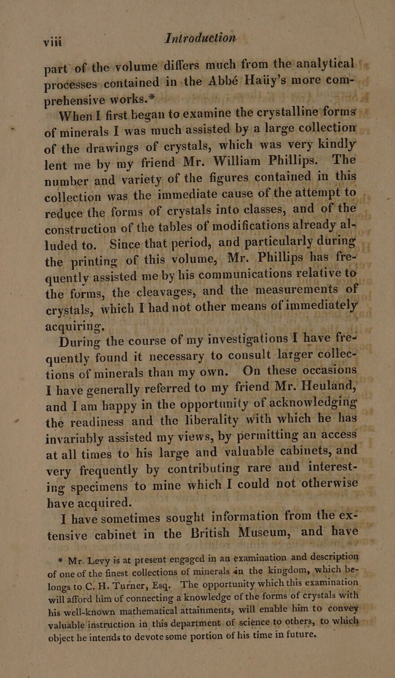 part of: the volume differs much from the’ baci el prehensive works.* {OAM | When £ first. begat to examine + ake weyatallinie devia of minerals I was much assisted by a large edilec hia: of the drawings of crystals, which was very anahy lent me by my friend Mr. William Phillips. The number and variety of the figures contained in this reduce the forms of crystals into classes, and of the construction of the tables of modifications already al~ luded to, Since that period, and particularly. during . acquiring, | During the course of my ‘vestigations I have fre- hia tions of minerals than my own. On these occasions at all times to his large and valuable cabinets, and ing specimens ‘to mine which, I could not otherwise Hive acquired. * Mr. Levy is at present engaged in an examination and descri tion y P gag 1p longs to.C. H. Turner, Esq. The opportunity which this examination. will afford him of connecting a knowledge of the forms of crystals with object he intends to devote some pore of his time in future. -