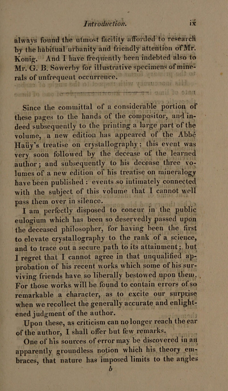 always found the utmost facility affos ‘dedto researcli by the habifual’urbanity and friendly dtteiition of Mr. Konig. And T have freqitently heen indebted also to Mr. G. B: Sowerby for illustr ative ‘specimens ciel yagi rals of agai bce? occurrence, free we Here Ye yEPAE BGS) COR MST) RELL j t &gt; bake Pa eee | Bice the committal of a considerable “portion. of these pages to the hands of the compositor, and i in- deed subsequently to the printing a large part of the volume, ,a new edition has appeared or the “Abbé | Haiiy’s treatise on crystallography ; this event was very soon followed by the decease of the learned author ; and subsequently to his decease three vo- lumes of a new edition of his treatise on mineralogy _haye been published : events so intimately Caneetee with the subject of this volume that I cannot well pass them over in silence. Gi Tan. perfectly disposed to concur in’ “the public eulogium which has. been so deservedly passed upon the nonesee philosopher, for having been. the first to elevate crystallography to the rank of a science, and to trace out a secure path to its attainment ;. but. | I regret that I cannot agree in that unqualified | ap- probation of his recent works which some of his sur- viving friends have. so liberally bestowed upon | them, ( For those works will be. found to contain errors of sO remarkable a character, as to excite our surprise when we recollect the generally accurate and enlight- ened judgment of the cae nasa Upon these, as criticism can no longer reach the e ear of the author, I shall offer but few remar ks, $ One of his sources of error may. ‘be ‘discovered i in an apparently g groundless notion which his. _theory em- braces, that nature has imposed limits to the angles b