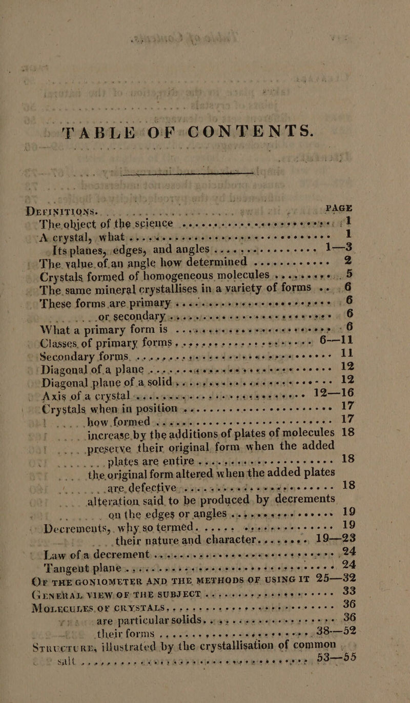 PABLE OF CONTENTS. DECINITIONS Occ ak snlce a ETS oe ce awh ah otha ARE The.object of the science ...c.esceeecccenesenmne ff WN crystal, what See e Sena secre ce dsooeeecsceesesere 1 Itsplanes, edges, and angles ....,.+.+++++++. IS The value.of.an angle how determined ........---. 2 Crystals formed of homogeneous molecules .. ese seg i oat _ The. same mineral crystallises in a variety of forms .. .6 _ These forms are primary i.e. eceeevececcecesereee | 6 2 OF SCCONALY weenie nesses eene nee eenee | 6 What a primary form is ...seeeeseeeswecns neers 6 Classes. of primary forms, .s5.6+-e2+2esesneene 6-—11 Secondary forms, ...+,.+s2eeeeereetargerecececs 11 ‘Diagonal of.a plane... -seweeenseneceencccers 12 - Diagonal plane of a solid... es eee ee cee eer ee eeses 12 Axis of a crystal ws. eee wees ete eeeccooreaaeece 12—16 Crystals when in position ........ sie ett tik alee ree } _.., .how formed eoeereecesoeee ees eee @ eoeeoer eve e 17 increase by the additions of plates of molecules 18 reserve their original, form when the added ‘ean oO TAA ie plates are entire 6... eeeeeece sree eees 18 _ the original form altered. when the added plates as _. are, defective». cc... e cede ewes eesenene 18 . .... onthe edges or angles ..s.00ese0cerees 19 | Decrements,. why so termed. ...-+ sree eeeeeecees 19 +... their nature and character.......-, 19—23 Law ofa decrement........ die hawetne st seus care eee Tangent plane. ssc. seb ence ccse ecto sees seceres 24 Or THE GONIOMETER AND THE METHODS OF USING IT 25—32 GENERAL VIEW OF THE SUBJECT, «2: eee ee sete recess 33 yy sare particular solids. s45 .s¢e sceneries 36 3 their forms oeerwer see epee e wee gee FO e O# e. 38-—52 Srnuerure, illustrated by the crystallisation of common .  salt seo a dere QHOITAOPRIGIHA aie BRiCACS BRAT ETO