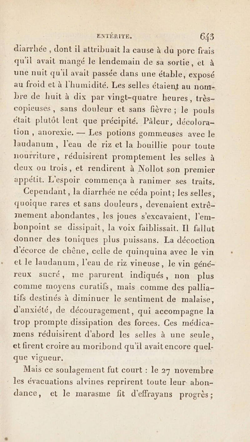 diarrhée , dont il attribuait la cause à du porc frais qu'il avait mangé le lendemain de sa sortie, et à une nuit qu'il avait passée dans une étable, exposé au froid et à l'humidité. Les selles étaient au nom- bre de huit à dix par vingt-quatre heures, très- copieuses, sans douleur et sans fièvre ; le pouls était plutôt lent que précipité. Pâleur, décolora- tion , anorexie, — Les potions gommeuses avec le laudanum , l'eau de riz et la bouillie pour toute hourriture, réduisirent promptement les selles à st deux ou trois, et rendirent à Nollot son premier appéut. L'espoir commenca à ranimer ses traits. Cependant, la diarrhée ne céda point; les selles, quoique rares et sans douleurs, devenaient extré- mement abondantes, les joues s’excavaient, l'em- bonpoint se dissipait, la voix faiblissait. Il fallut donner des toniques plus puissans. La décoction d'écorce de chêne, celle de quinquina avec le vin et le laudanum, l'eau de riz vineuse, le vin géné- reux sucré, me parurent indiqués, non plus comme moyens curatiis, mais comme des pallia- tifs destinés à diminuer le sentiment de malaise, d'anxiété, de découragement, qui accompagne la trop prompte dissipation des forces. Ces médica- mens réduisirent d'abord les selles à une seule, et firent croire au moribond qu'il avait encore quel- que vigueur. Mais ce soulagement fut court : le 27 novembre les évacuations alvines reprirent toute leur: abon- dance, et le marasme fit d’effrayans progrès: