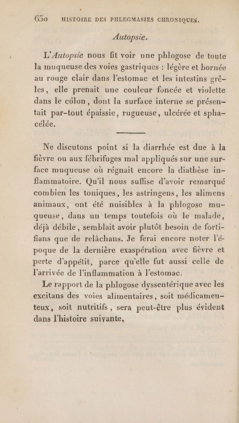 Autopsie. L'Autopsie nous fit voir une phlogose de toute la muqueuse des voies gastriques : légère et bornée au rouge clair dans l'estomac et les intestins grê- les, elle prenait une couleur foncée et violette dans le colon, dont la surface interne se présen- tait par-tout épaissie, rugueuse, ulcérée et spha- célée. | Ne discutons point si la diarrhée est due à la fièvre ou aux fébrifuges mal appliqués sur une sur- face muqueuse où régnait encore la diathèse in- flammatoire. Qu'il nous suflise d’avoir remarqué combien les toniques, les astringens, les alimens animaux, ont été nuisibles à la phlogose mu- queuse, dans un temps toutefois où le malade, déjà débile, semblait avoir plutôt besoin de forti- fians que de relâchans. Je ferai encore noter lé- poque de la dernière exaspération avec fièvre et perte d'appétit, parce qu'elle fut aussi celle de l'arrivée de l'inflammation à l'estomac. Le rapport de la phlogose dyssentérique avec les excitans des voies alimentaires, soit médicamen- teux, soit nutritifs, sera peut-être plus évident dans l'histoire suivante,