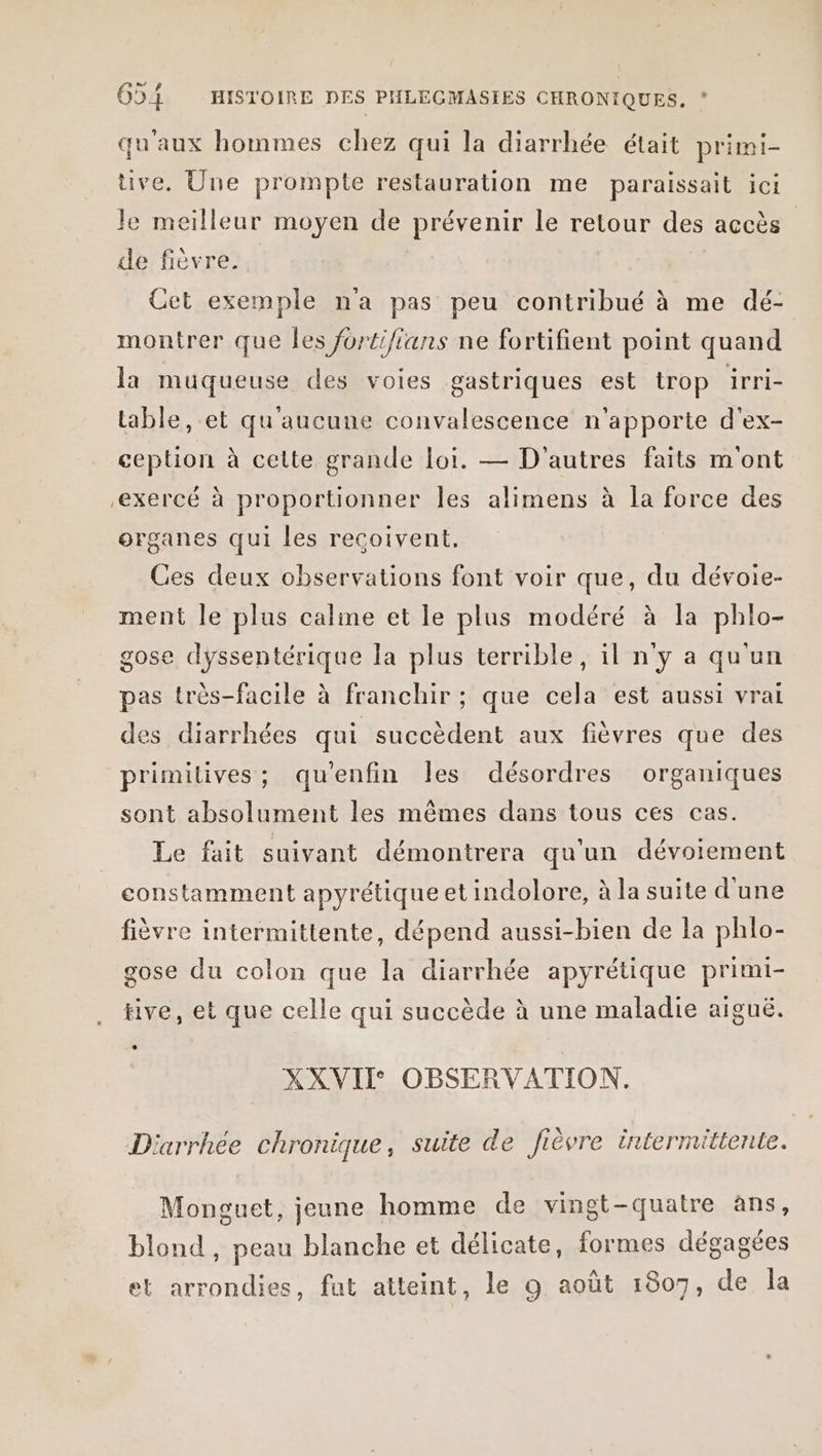 qu'aux hommes chez qui la diarrhée était primi- tive. Une prompte restauration me paraissait ici le meilleur moyen de prévenir le retour des accès de fièvre. Cet exemple n'a pas peu contribué à me dé- montrer que les jortifians ne fortifient point quand la muqueuse des voies gastriques est trop irri- table, et qu'aucune convalescence n'apporte d'ex- ception à cette grande loi. — D'autres faits mont exercé à proportionner les alimens à la force des organes qui les reçoivent. Ces deux observations font voir que, du dévoie- ment le plus caline et le plus modéré à la phlo- gose dyssentérique la plus terrible, il n'y a qu'un pas très-facile à franchir ; que cela est aussi vrai des diarrhées qui succèdent aux fièvres que des primitives; qu'enfin Îles désordres organiques sont absolument les mêmes dans tous ces cas. Le fait suivant démontrera qu'un dévoiement constamment apyrétique et indolore, à la suite d'une fièvre intermittente, dépend aussi-bien de la phlo- gose du colon que la diarrhée apyrétique primi- tive, et que celle qui succède à une maladie aiguë. XXVII OBSERVATION. Diarrhée chronique, suite de fièvre intermittente. Monguet, jeune homme de vingt-quatre ans, Lé blond , peau blanche et délicate, formes dégagées et arrondies, fut atteint, le 9 août 1807, de Îa