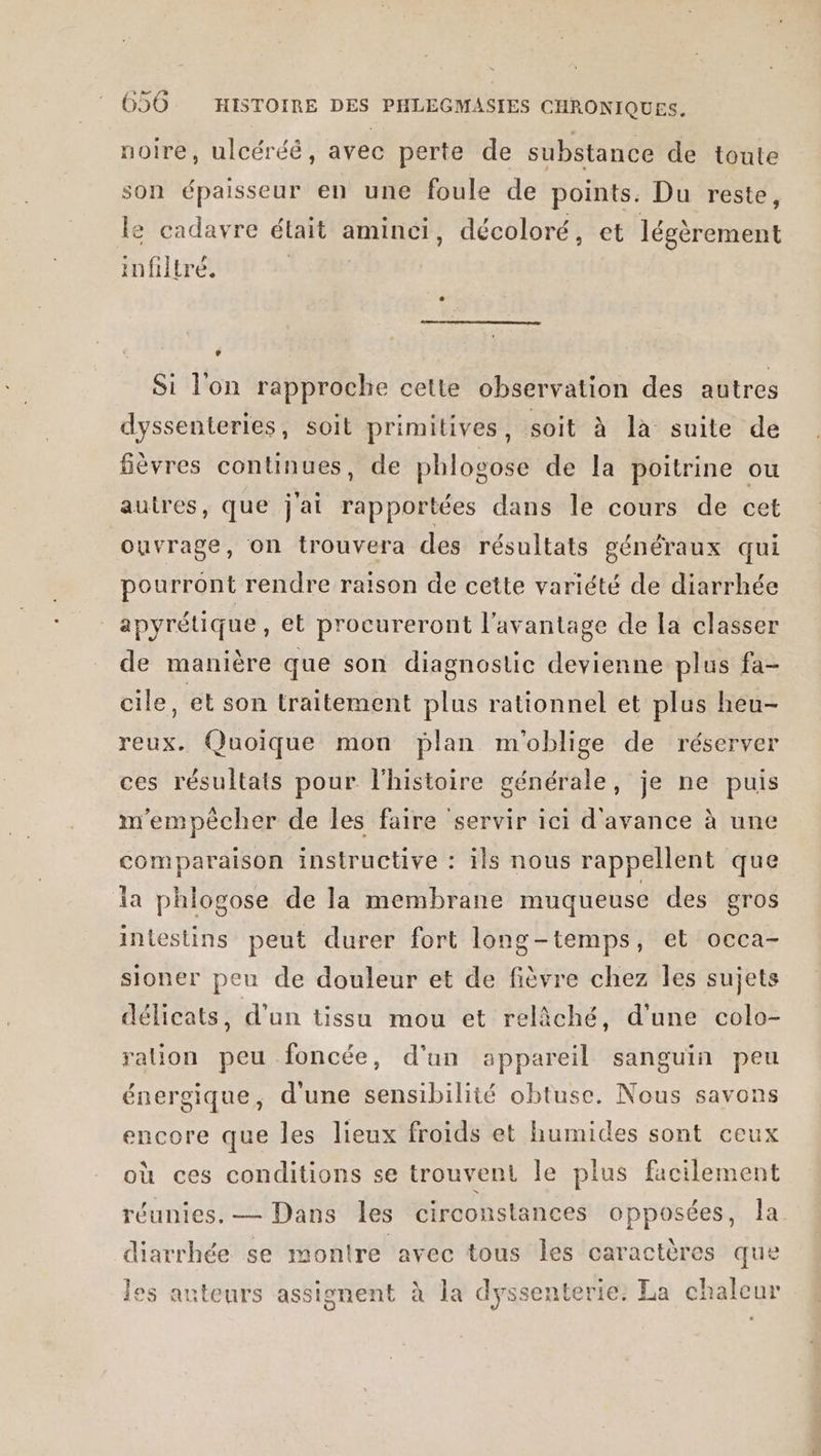 noire, ulcéréé, avec perte de substance de toute son épaisseur en une foule de points. Du reste, le cadavre était aminci, décoloré, et légèrement infiltré. Si l'on rapproche cette observation des autres dyssenteries, soit primitives, soit à là suite de fièvres continues, de phlogose de la poitrine ou autres, que j'ai rapportées dans le cours de cet ouvrage, on trouvera des résultats généraux qui pourront rendre raison de cette variété de diarrhée _apyrétique, et procureront l'avantage de la classer de manière que son diagnostic devienne plus fa- cile, et son traitement plus rationnel et plus heu- reux. Quoique mon plan m'oblige de réserver ces résultats pour l'histoire générale, je ne puis m'empêcher de les faire servir ici d'avance à une comparaison instructive : ils nous rappellent que la phlogose de la membrane muqueuse des gros intestins peut durer fort long-temps, et occa- sioner peu de douleur et de fièvre chez les sujets délicats, d'un tissu mou et relàäché, d'une colo- ralion peu foncée, d'un appareil sanguin peu énergique, d'une sensibilité obtuse. Nous savons encore que les lieux froids et humides sont ceux où ces conditions se trouvent le plus facilement réunies. — Dans les circonstances opposées, la diarrhée se montre avec tous les caractères que les acteurs assignent à la dyssenterie: La chaleur