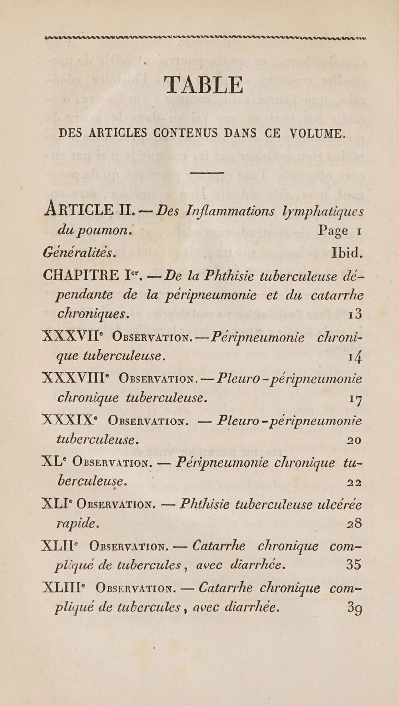 CS ER ETS TABLE DES ARTICLES CONTENUS DANS CE VOLUME. ARTICLE II. — Des Inflammations lymphatiques du poumon. Page 1 Genéralites. Ibid. CHAPITRE I°. — De la Phthisie tuberculeuse de- pendante de la peripneumonie et du catarrhe chroniques. 13 XXXVII OssErvaTION. — Peéripneumontie chroni- que tuberculeuse. 14 XXXVIII Osservarion. — Pleuro - péripneumonie chronique tuberculeuse. 17 XXXIX® OnsservaTion. — Pleuro-peripneumonie tuberculeuse. 20 XL° Osservarion. — Péripneumonie chronique tu- berculeuse. 22 XLI° OnservATION. — Phthisie tuberculeuse ulcéree rapide. | 28 XLII* Osservarion. — Catarrhe chronique com- plique de tubercules, avec diarrhée. 35 XLIIT OsservarTioN. — Catarrhe chronique com- plique de tubercules, avec diarrhée. 39