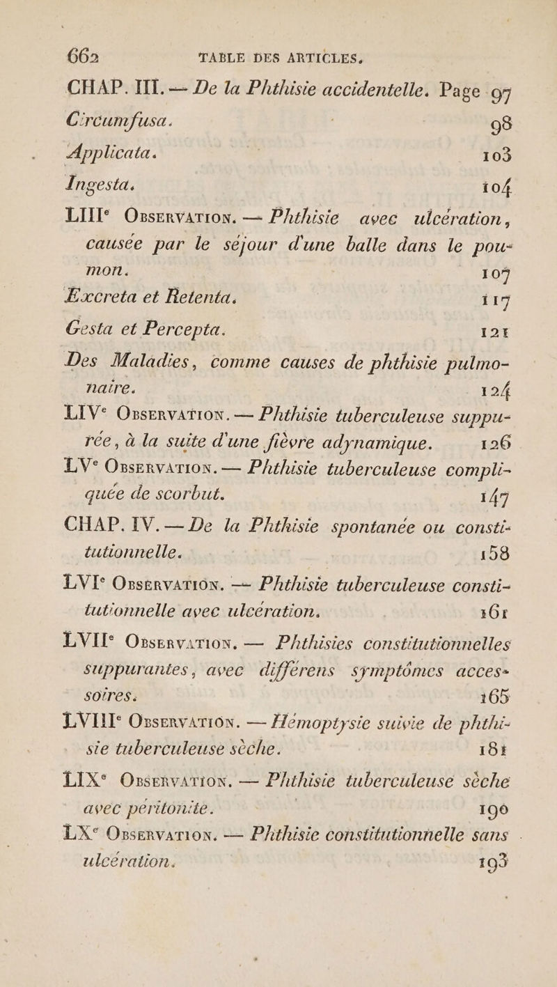 CHAP.TIT. — De la Phthisie accidentelle. Page 97 Circumfusa. 98 A Ipplicata. 103 Ingesta. 104 LIIT® Osservarion. — Phéhisie avec ulcération, causée par le séjour d'une balle dans le pou- mon . 1 0 Excreta et Retenta. 117 Gesta et Percepta. 12H Des Maladies, comme causes de phthisie pulmo- naire. 12/ LIV: Osservation. — Phthisie tuberculeuse suppu- rée, à la suite d'une fièvre adynamique. 126 LV° Ossenvarion. — Phthisie tuberculeuse compli- quée de scorbut. 147 CHAP.IV.— De la Phthisie spontanée ou consti- tutionrelle. 198 LVI° Osservarion. —— Phthisie tuberculeuse consti- tutionnelle avec uleeration. 16: LVII Ossenvarion. — Phéhisies constitutionnelles suppurantes, avec difjerens Symptômes acces- SOtres. 165 LVIL: Ossenvariôn. — emoptysie suivie de phthi- ste tuberculeuse sèche. 18; LIX° Ossenvarion. — Phthisie tuberculeuse sèche avec peritonite . | 199 LX° Ossenvarion. — Phthisie constitutionnelle sans . ulcération. 103