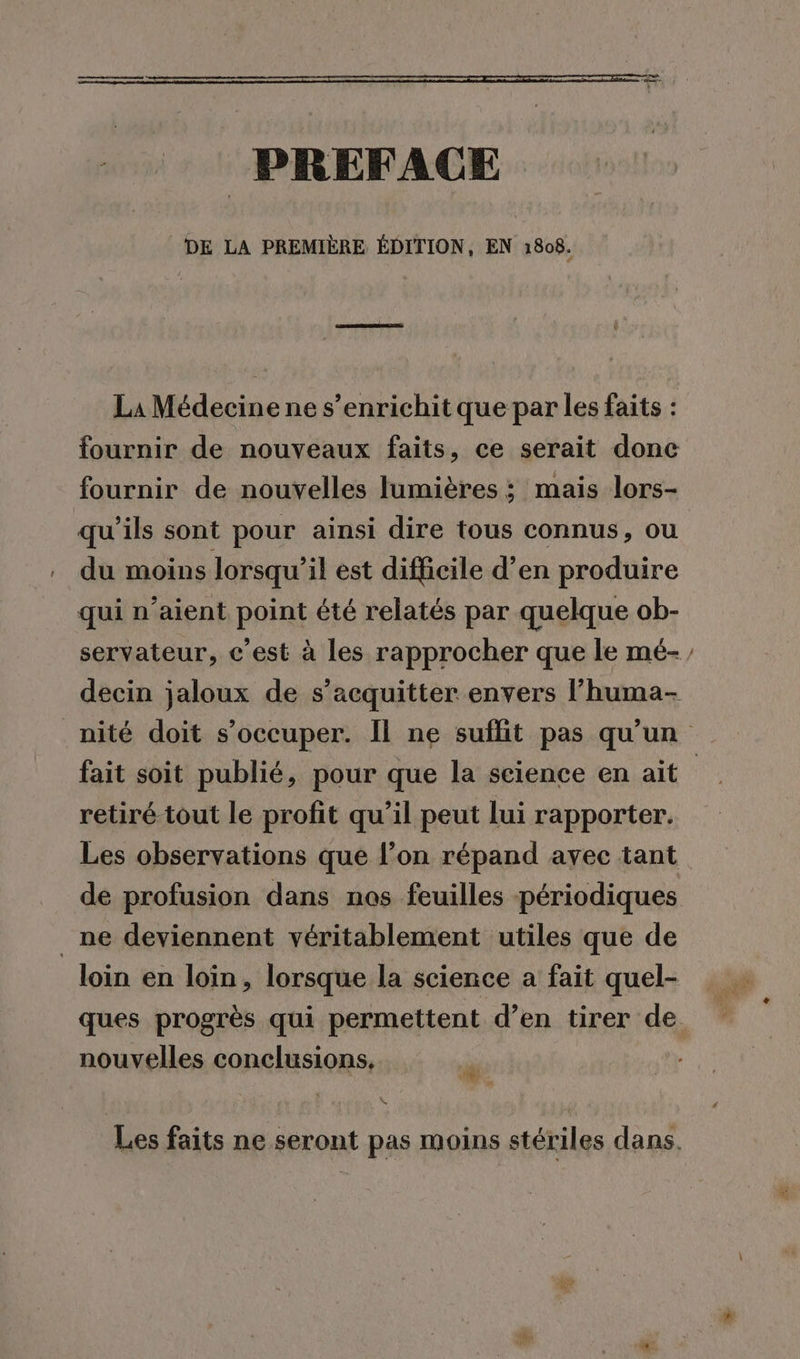 PREFACE DE LA PREMIÈRE ÉDITION, EN 1808. La Médecine ne s'enrichit que par les faits : fournir de nouveaux faits, ce serait donc fournir de nouvelles lumières ; mais lors- qu'ils sont pour ainsi dire tous connus, ou du moins lorsqu'il est difficile d’en produire qui n’aient point été relatés par quelque ob- fait soit publié, pour que la science en ait retiré tout le profit qu’il peut lui rapporter. Les observations que l’on répand avec tant _ ne deviennent véritablement utiles que de nouvelles conclusions. # Lt