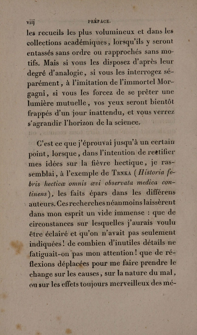 les recueils les plus volumineux et dans les collections académiques , lorsqu'ils y seront entassés sans ordre où rapprochés sans mo- tifs. Mais si vous les disposez d’après leur parément , à limitation de l’immortel Mor- gagni, si vous les forcez de se prêter une lumière mutuelle, vos yeux seront bientôt frappés d’un jour inattendu, et vous verrez C’est ce que j’éprouvai jusqu’à un certain point, lorsque, dans l'intention de reëtifier mes idées sur la fièvre hectique, je ras- sémblai, à l'exemple de Tera ( Historia fe- bris hecticæ omnis œvi observata medica con- tinens), les faits épars dans les différens dans mon esprit un vide immense : que de circonstances sur lesquelles j'aurais voulu être éclairé et qu’on n’avait pas seulement indiquées! de combien d’inutiles détails ne flexions déplacées pour me faire prendre le change sur les causes, sur la nature du mal, ou sur les effets toujours merveilleux des mé-