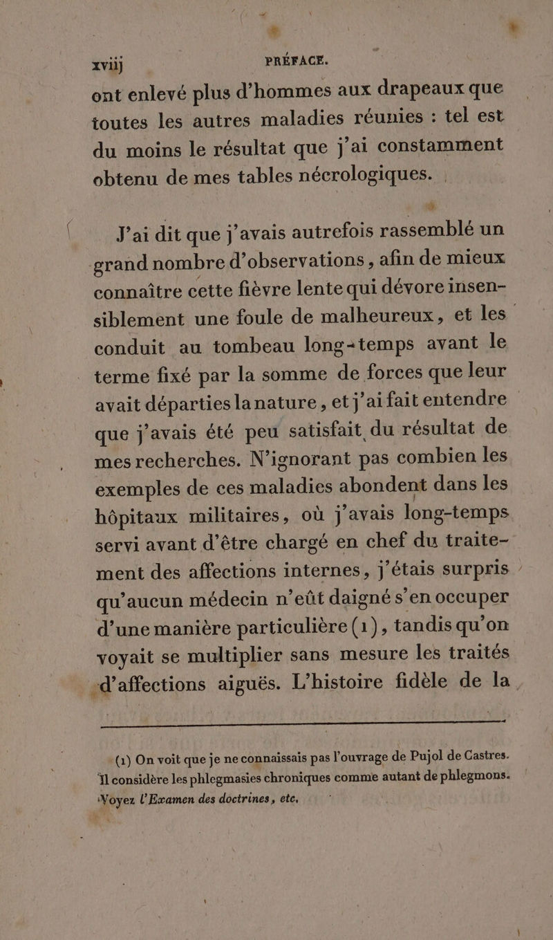 d \ * xvii] | PRÉFACE. ont enlevé plus d’ hommes aux drapeaux que toutes les autres maladies réunies : tel est du moins le résultat que j’ai constamment obtenu de mes tables nécrologiques. | ; | * * J'ai dit que j'avais autrefois rassemblé un grand nombre d'observations, afin de mieux connaître cette fièvre lente qui dévore insen- siblement une foule de malheureux, et les conduit au tombeau long-temps avant le terme fixé par la somme de forces que leur avait Le lanature, et j'aifait entendre que j'avais été peu satisfait du résultat de mes recherches. N’ignorant pas combien les exemples de ces aalidiés abondent dans les hôpitaux militaires, où j'avais long-temps servi avant d'être chargé en chef du traite- ment des affections internes, j'étais surpris / qu'aucun médecin n’eût daigné s’en occuper d’une manière particulière (1), tandis qu'on voyait se multiplier sans mesure les traités -d’affections aiguës. L'histoire fidèle de la (1) On voit que je ne connaissais pas l'ouvrage de Pujol de Castres. Ïl considère les phlegmasies chroniques comme autant de phlegmons. Voyez l’Examen des doctrines, etc.