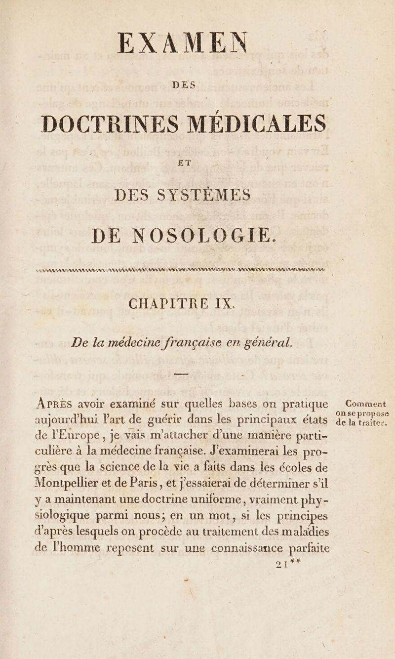 EXAMEN DES DOCTRINES MÉDICALES ET DES SYSTÈMES DE NOSOLOGIE. VV ARR NASA ANA A AAA AU VV SUV ARS AAA ARS US AAA AR AA VRAI RU LR VAS CHAPITRE IX. De la médecine française en général. APRÈS avoir examiné sur quelles bases on pratique Comment j D '-#5 Æ bee , On se propose aujourd'hui Vart de guérir dans les principaux états 4e la traiter. de l'Europe, je vais m'atiacher d’une manière paru culière à la médecine française. J’examinerai les pro- grès que la science de la vie a faits dans les écoles de Montpellier et de Paris, et J'essaierai de déterminer sil y a maintenant une doctrine uniforme, vraiment phy- siologique parmi nous; en un mot, si les principes d’après lesquels on procède au traitement des maladies de l’homme reposent sur une connaissance parfaite 2 I 4