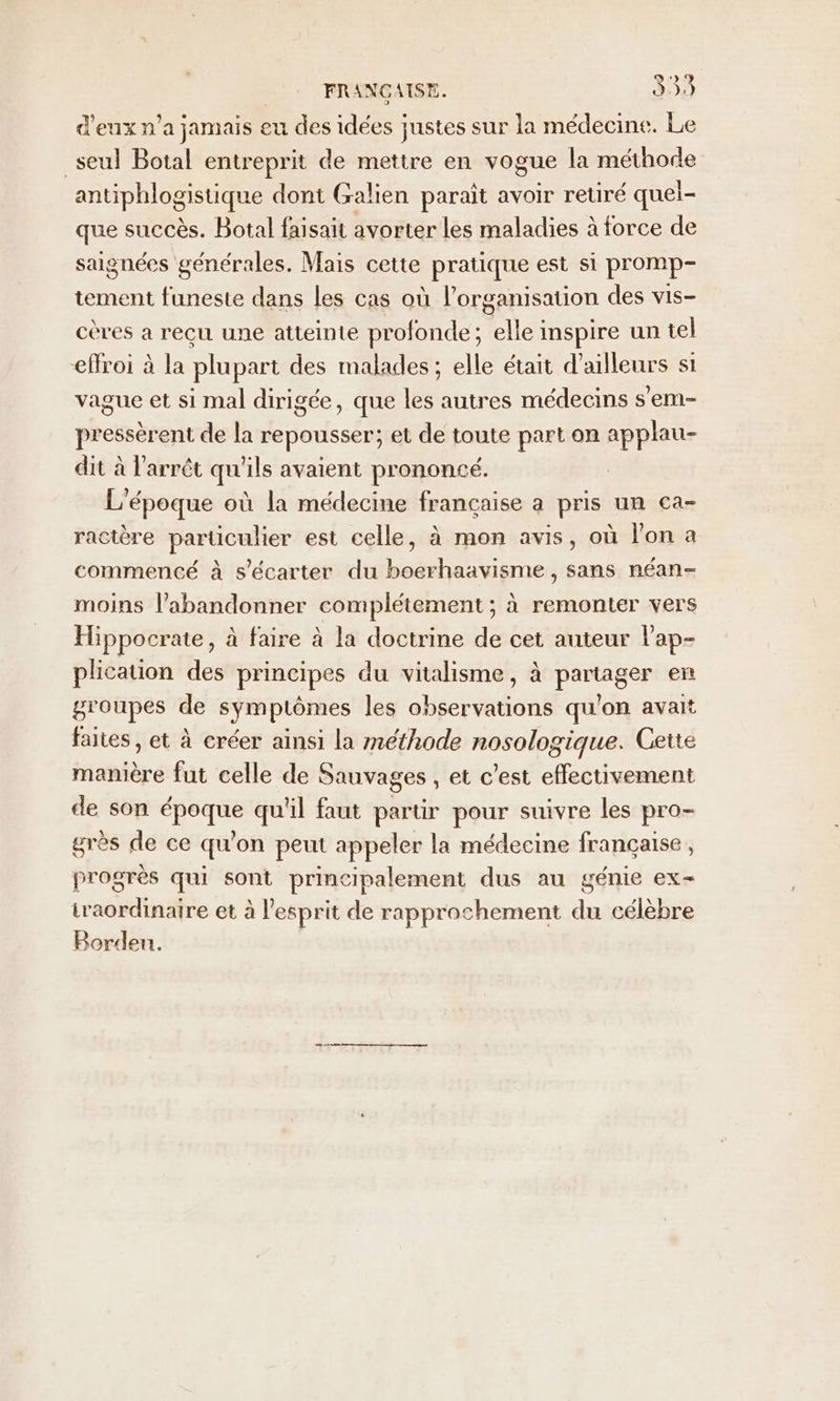 FRANGAISE. 339 d'eux n'a jamais eu des idées justes sur la médecine. Le _seul Botal entreprit de mettre en vogue la méthode antiphlogistique dont Galien paraît avoir retiré quel- que succès. Botal faisait avorter les maladies à force de saignées générales. Mais cette pratique est si promp- tement funeste dans les cas où l’organisation des vis- cères a recu une atteinte profonde; elle inspire un tel effroi à la plupart des malades ; elle était d’ailleurs si vague et si mal dirigée, que les autres médecins s'em- pressèrent de la repousser; et de toute part on applau- dit à l'arrêt qu'ils avaient prononcé. L'époque où la médecine française a pris un ca- ractère particulier est celle, à mon avis, où l'on a commencé à s'écarter du boerhaavisme, sans néan- moins l’abandonner complétement ; à remonter vers Hippocrate, à faire à la doctrine de cet auteur lap- plication des principes du vitalisme, à partager en groupes de symptômes les observations qu’on avait faites, et à créer ainsi la méthode nosologique. Cette manière fut celle de Sauvages , et c’est effectivement de son époque qu'il faut partir pour suivre les pro- grès de ce qu'on peut appeler la médecine française, progrès qui sont principalement dus au génie ex- iraordinaire et à l'esprit de rapprochement du célèbre Borden.