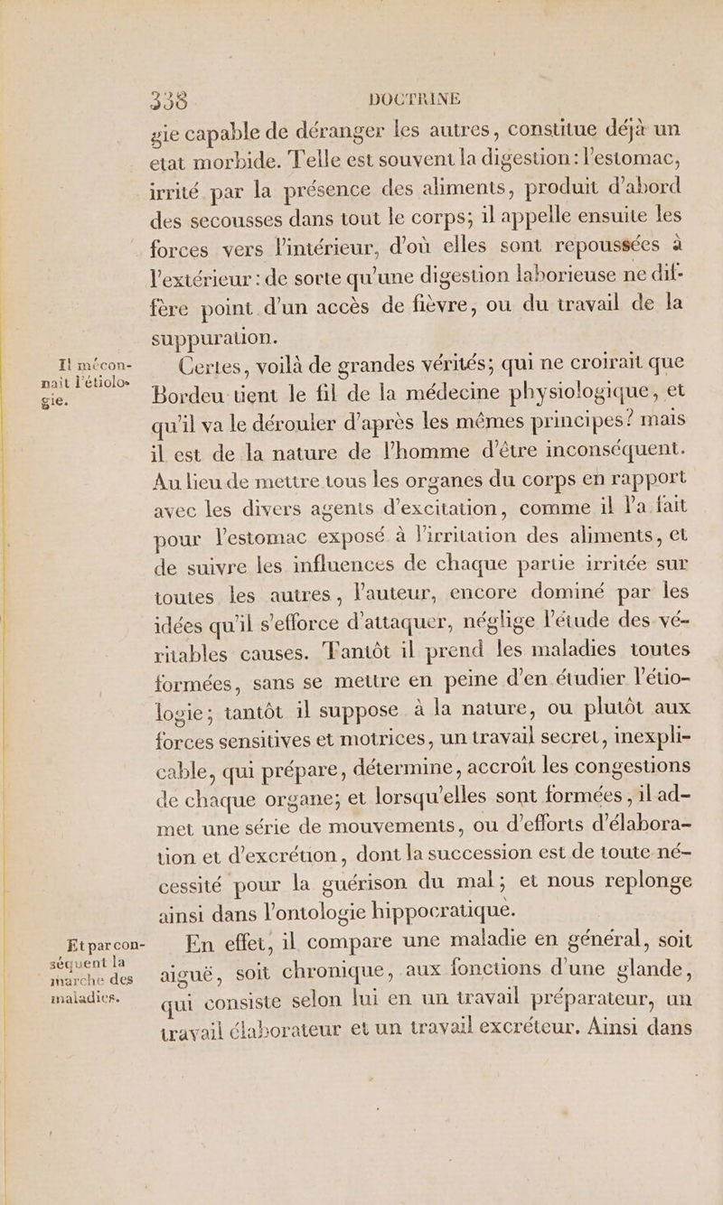 Il mécon- nait l’étiolos gie. Et par con- séquent la anarche des maladies. 390 DOCTRINE gie capable de déranger les autres, constitue déjà un etat morbide. Telle est souvent la digestion: l'estomac, irrité par la présence des aliments, produit d’abord des secousses dans tout le corps; il appelle ensuite les forces vers l'intérieur, d’où elles sont repoussées à l'extérieur : de sorte qu'une digestion laborieuse ne dif- fère point d’un accès de fièvre, ou du travail de la suppuration. Certes, voilà de grandes vérités; qui ne croirait que Bordeu tient le fil de la médecine physiologique, et qu'il va le dérouler d’après les mêmes principes? mais il est de la nature de l’homme d’être inconséquent. Au lieu de mettre tous les organes du corps en rapport avec les divers agents d’excitation, comme il Pa fait pour lestomac exposé à lirritation des aliments, et de suivre les influences de chaque partie irritée sur toutes les autres, l’auteur, encore dominé par les idées qu'il s'efforce d'attaquer, néglige l'étude des vé- ritables causes. Faniôt il prend les maladies toutes formées, sans se mettre en peine d'en étudier l'éuio- logie; tantôt il suppose à la nature, ou plutôt aux forces sensitives et motrices, un travail secret, inexpli- cable, qui prépare, détermine, accroït les congestions de chaque organe; et lorsqu'elles sont formées , il ad- met une série de mouvements, ou d'efforts d’élabora- tion et d’excréuion, dont la succession est de toute né- cessité pour la guérison du mal; ei nous replonge ainsi dans l’ontologie hippocratique. | En effet, il compare une maladie en général, soit aiguë, SOI chronique, aux fonctions d’une glande, qui consiste selon lui en un travail préparateur, un travail élaborateur et un travail excréteur. Ainsi dans