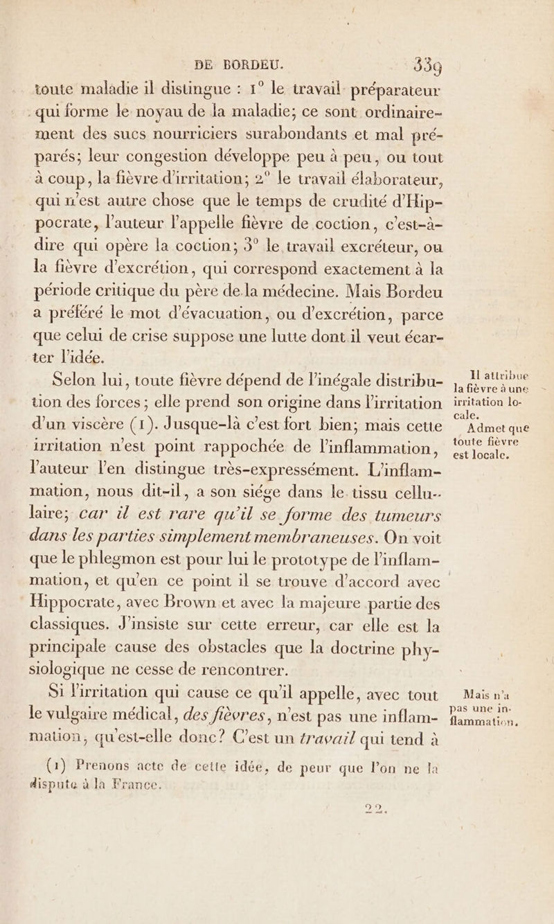 toute maladie il disungue : 1° le travail préparateur qui forme le noyau de la maladie; ce sont ordinaire- ment des sucs nourriciers surabondants et mal pré- parés; leur congestion développe peu à peu, ou tout à coup, la fièvre d'irritation; 2° le travail élaborateur, qui n'est autre chose que le temps de crudité d'Hip- pocrate, l’auteur l'appelle fièvre de coction, c’est-à- dire qui opère la cocuon; 3° le travail excréteur, ou la fièvre d’excrétion, qui correspond exactement à la période critique du père de.la médecine. Mais Bordeu a préléré le mot d'évacuation, ou d’excrétion, parce que celui de crise suppose une lutte dont il veut écar- ter l’idée. Selon lui, toute fièvre dépend de l’inégale distribu- uon des forces ; elle prend son origine dans l'irritation d’un viscère (1). Jusque-là c’est fort bien; mais cette irriauon n'est point rappochée de l’inflammation, l'auteur l'en distingue très-expressément. L'inflam- mation, nous dit-il, a son siége dans le tissu cellu-- lire; car il est rare qu’il se forme des tumeurs dans les parties simplement membraneuses. On voit que le phlegmon est pour lui le prototype de l'inflam- Hippocrate, avec Brown et avec la majeure partie des classiques. J’insiste sur cette erreur, car elle est la principale cause des obstacles que la doctrine phy- siologique ne cesse de rencontrer. S1 lirritation qui cause ce qu'il appelle, avec tout Le vulgaire médical, des fièvres, n’est pas une inflam- mation, quest-elle donc? C'est un travail qui tend à (1) Prenons acte de cette idée, de peur que l’on ne la dispute à la France. Re) © 1l attribue la fèvre à une irritation lo- cale. A dmet que toute fièvre est locale. Mais n'a pas une in. flammation,
