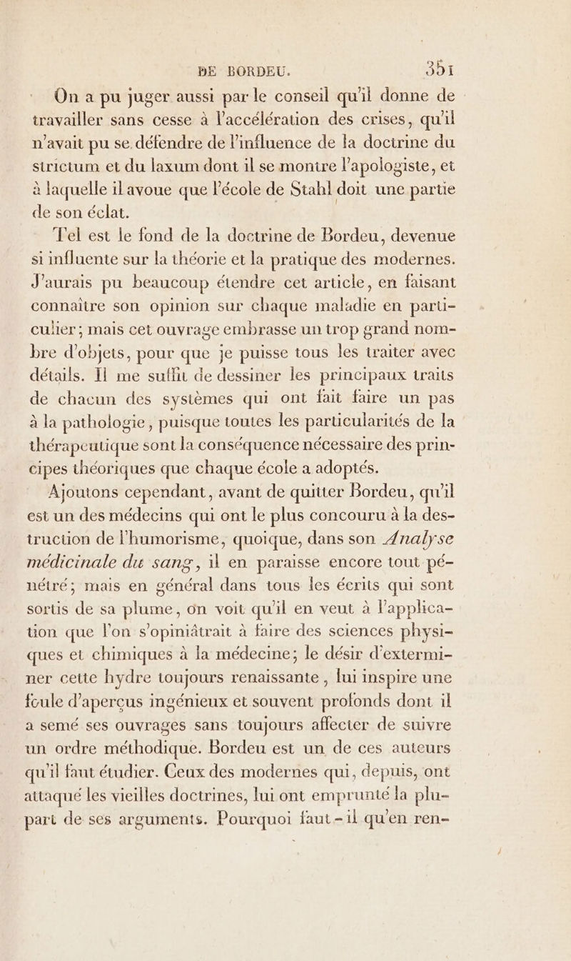 On a pu juger aussi par le conseil qu'il donne de travailler sans cesse à l'accélération des crises, quil n'avait pu se. défendre de l'influence de la doctrine du strictum et du laxum dont il se montre l’apologiste, et à laquelle il avoue que l’école de Stahl doit une partie de son éclat. Tel est le fond de la doctrine de Bordeu, devenue si influente sur la théorie et la pratique des modernes. J'aurais pu beaucoup étendre cet article, en faisant connaitre son opinion sur chaque maladie en parüi- culier ; mais cet ouvrage embrasse un trop grand nom- bre d'objets, pour que je puisse tous les traiter avec détails. Il me sutlin de dessiner les principaux traits de chacun des sysièmes qui ont fait faire un pas à la pathologie, puisque toutes les particularités de la thérapeutique sont la conséquence nécessaire des prin- cipes théoriques que chaque école a adoptés. Ajoutons cependant, avant de quitter Bordeu, qu'il est un des médecins qui ont le plus concouru à la des- truction de l’humorisme, quoique, dans son Ænalyse médicinale du sang, il en paraisse encore tout pé- nétré; mais en général dans tous les écrits qui sont sorts de sa plume, on voit qu'il en veut à Papphica- üon que l’on s’opiniâtrait à faire des sciences physi- ques et chimiques à la médecine; le désir d'extermi- ner cette hydre toujours renaissante , fui inspire une fcule d’apercus ingénieux et souvent profonds dont il a semé ses ouvrages sans toujours affecter de suivre un ordre méthodique. Bordeu est un de ces auteurs qu'il faut étudier. Geux des modernes qui, depuis, ont attaqué les vieilles doctrines, lui ont emprunté la plu- part de ses arguments. Pourquoi faut-il qu'en ren-