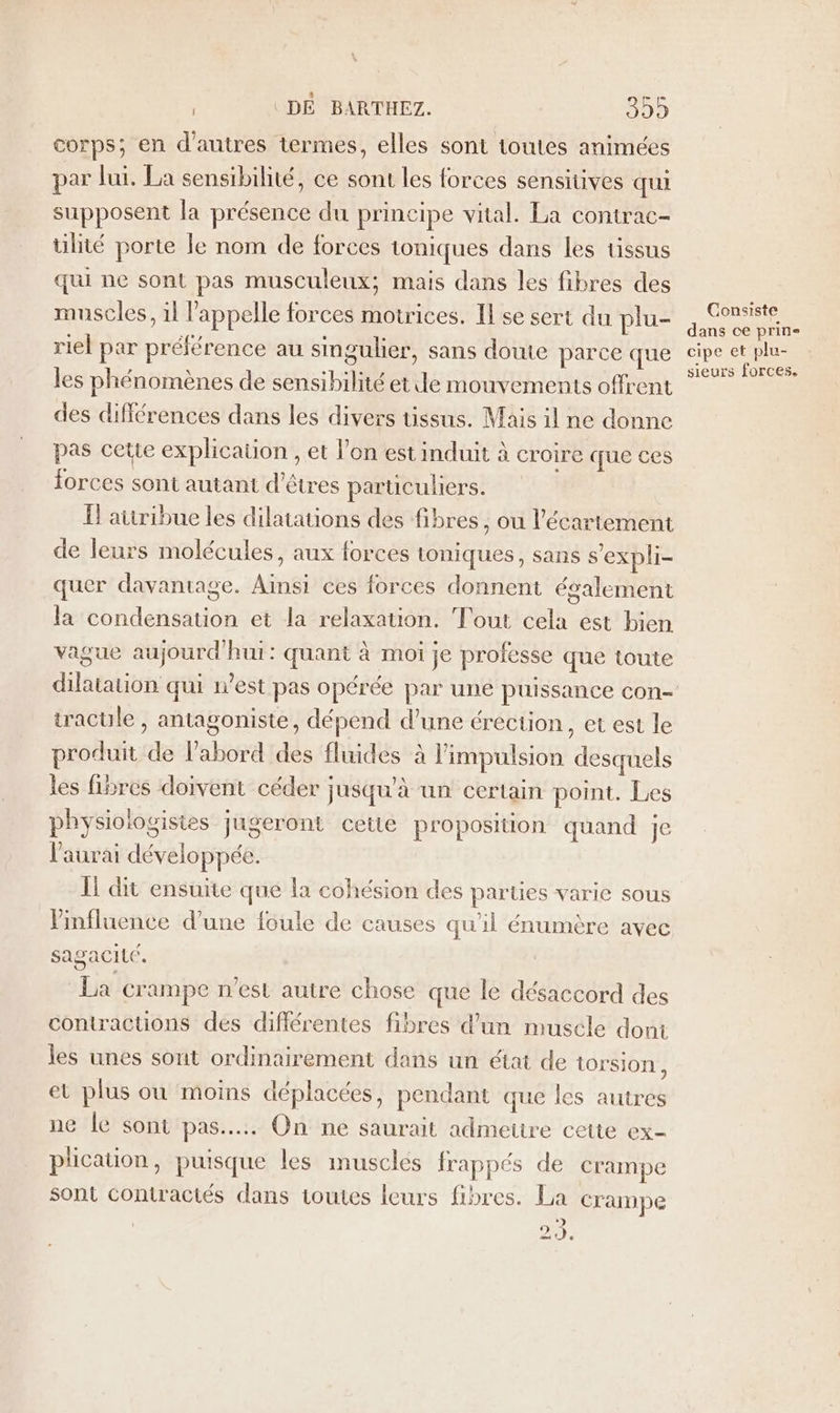 corps; en d'autres termes, elles sont toutes animées par lui. La sensibilité, ce sont les forces sensitives qui supposent la présence du principe vital. La contrac- ülité porte le nom de forces toniques dans les tissus qui ne sont pas musculeux; mais dans les fibres des muscles, 11 l'appelle forces motrices. Il se sert du plu- riel par préférence au singulier, sans doute parce que les phénomènes de sensibilité etile mouvements offrent des différences dans les divers tissus. Mais il ne donne pas cette explication , et l’on est induit à croire que ces forces sont autant d'êtres parüculhiers. Ïl atiribue les dilatations des fibres , ou l’écartement de leurs molécules, aux forces toniques, sans s'expli- quer davantage. Ainsi ces forces donnent également la condensation et la relaxation. Tout cela est bien vague aujourd'hui: quant à moi je professe que toute tracule , antagoniste, dépend d’une érection, et est le produit de l’abord des fluides à l'impulsion desquels les fibres doivent céder jusqu'à un certain point. Les physiologisies jugeront cette proposition quand je l'aurai développée. Il dit ensuite que la cohésion des parties varie sous Vinfluence d’une foule de causes qu'il énumère avec sagacité. La crampe n’est autre chose que le désaccord des comractions des différentes fibres d'un muscle dont les unes sont ordinairement dans un état de torsion, et plus où moins déplacées, pendant que les autres ne Îe sont pas... On ne saurait admettre cette ex- plication, puisque les muscles frappés de crampe sont contractés dans toutes leurs fibres. La crampe à) 29, Consiste dans ce prin- cipe et plu- sieurs forces.