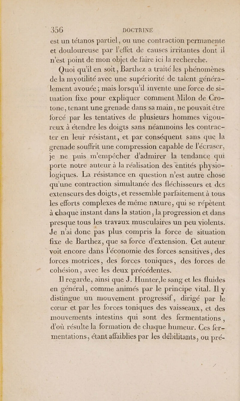 est un tétanos partiel, ou une contraction permanente et douloureuse par leflet de causes irritantes dont il n’est point de mon objet de faire ici la recherche. Quoi qu'il en soit, Barthez a traïté les phénomènes de la myouilité avec une supériorité de talent généra- lement avouée ; mais lorsqu'il invente une force de si- tuation fixe pour expliquer comment Milon de Cro- tone, tenant une grenade dans sa main, ne pouvait être forcé par les tentatives de plusieurs hommes vigou- reux à étendre les doigts sans néanmoins les contrac- ter en leur résistant, et par conséquent sans que la grenade souffrit une compression capable de l’écraser, je ne puis m'empêcher d'admirer la tendance qui porte notre auteur à la réalisation des entités physio- logiques. La résistance en question n’est autre chose qu'une contraction simultanée des fléchisseurs et des extenseurs des doigts, et ressemble parfaitement à tous les efforts complexes de même nature, qui se répètent à chaque instant dans la station, la progression et dans presque tous les travaux musculaires un peu violents. Je n'ai donc pas plus compris la force de situation fixe de Barthez, que sa force d'extension. Cet auteur voit encore dans l’économie des forces sensitives, des forces motrices, des forces toniques, des forces de cohésion, avec les deux précédentes. Ïl regarde, ainsi que J. Hunter,le sang et les fluides en général, comme animés par le principe vital. Il y distingue un mouvement progressif, dirigé par le cœur et par les forces toniques des vaisseaux, et des mouvements intestins qui sont des fermentations É d'où résulte la formation de chaque humeur. Ces fer- mentations, étant affaiblies par les débilitants, ou pré-