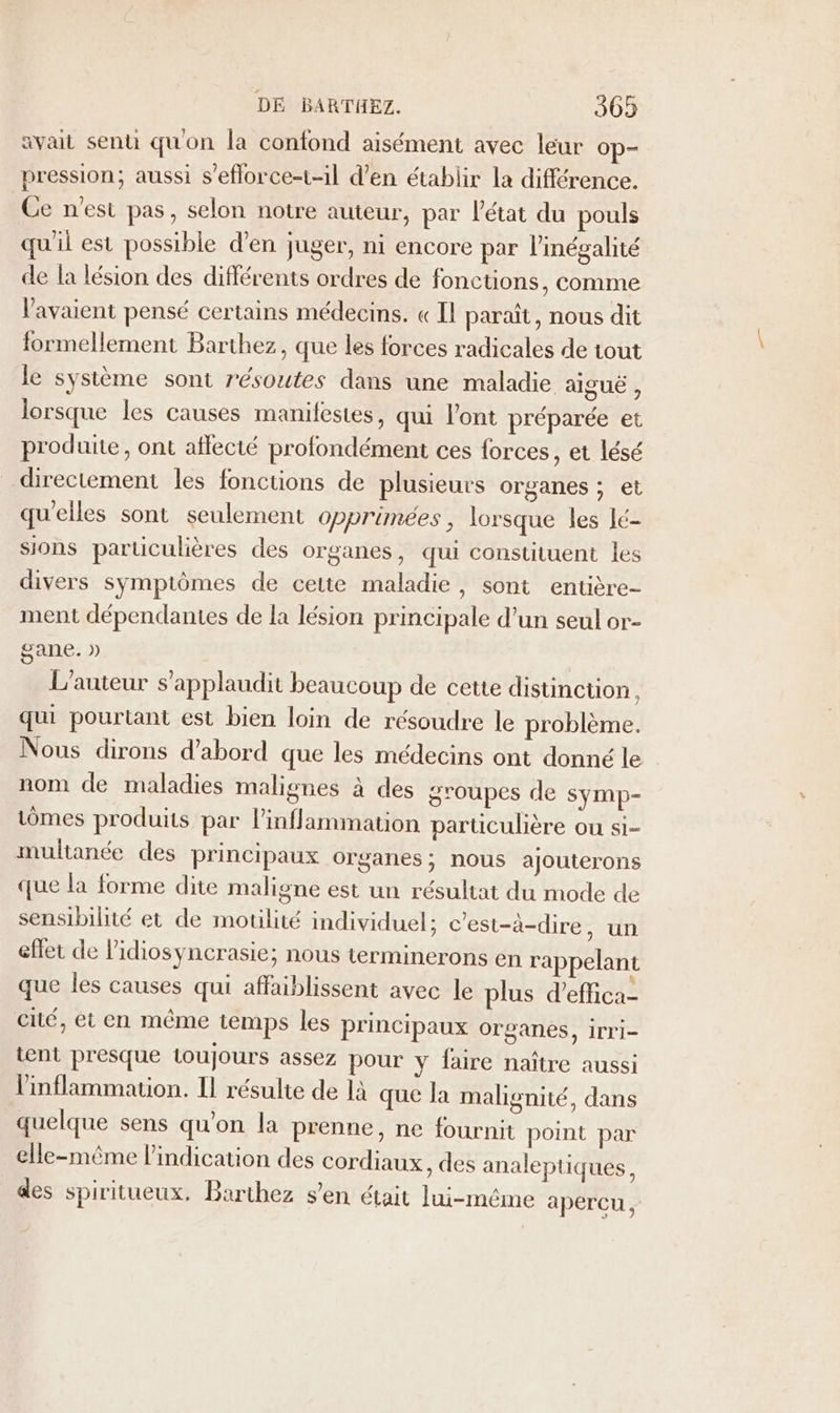 avait senti quon la confond aisément avec leur op- pression; aussi s’efforce-t-1l d’en établir la différence. Ce n'est pas, selon notre auteur, par l'état du pouls qu'il est possible d'en juger, ni encore par l'inégalité de la lésion des différents ordres de fonctions, comme l'avaient pensé certains médecins. « Il paraît, nous dit formellement Barthez, que les forces radicales de tout le système sont résoutes dans une maladie alguë , lorsque les causes manifestes, qui l'ont préparée et produite, ont affecté profondément ces forces, et lésé directement les fonctions de plusieurs organes ; et quelles sont seulement opprimées, lorsque les lé- sions parüculières des organes, qui constituent les divers symptômes de cette maladie, sont entière- ment dépendantes de la lésion principale d’un seul or- gane. » L'auteur s’applaudit beaucoup de cette distincuon, qui pourtant est bien loin de résoudre le problème. Nous dirons d’abord que les médecins ont donné le nom de maladies malignes à des groupes de symp- iômes produits par linflammation particulière ou si- multanée des principaux organes; nous ajouterons que la forme dite maligne est un résultat du mode de sensibilité et de motilité individuel: c'est-à-dire, un eflet de lidiosyncrasie; nous terminerons en rappelant que les causes qui affaiblissent avec le plus d’effica- cité, et en même temps les principaux organes, irri- tent presque toujours assez pour y faire naître aussi linflammation. Il résulte de là que la malignité, dans quelque sens qu'on la prenne, ne fournit point par elle-même lindication des cordiaux, des analeptiques, des spiritueux, Barthez s’en était lui-même apercu ,