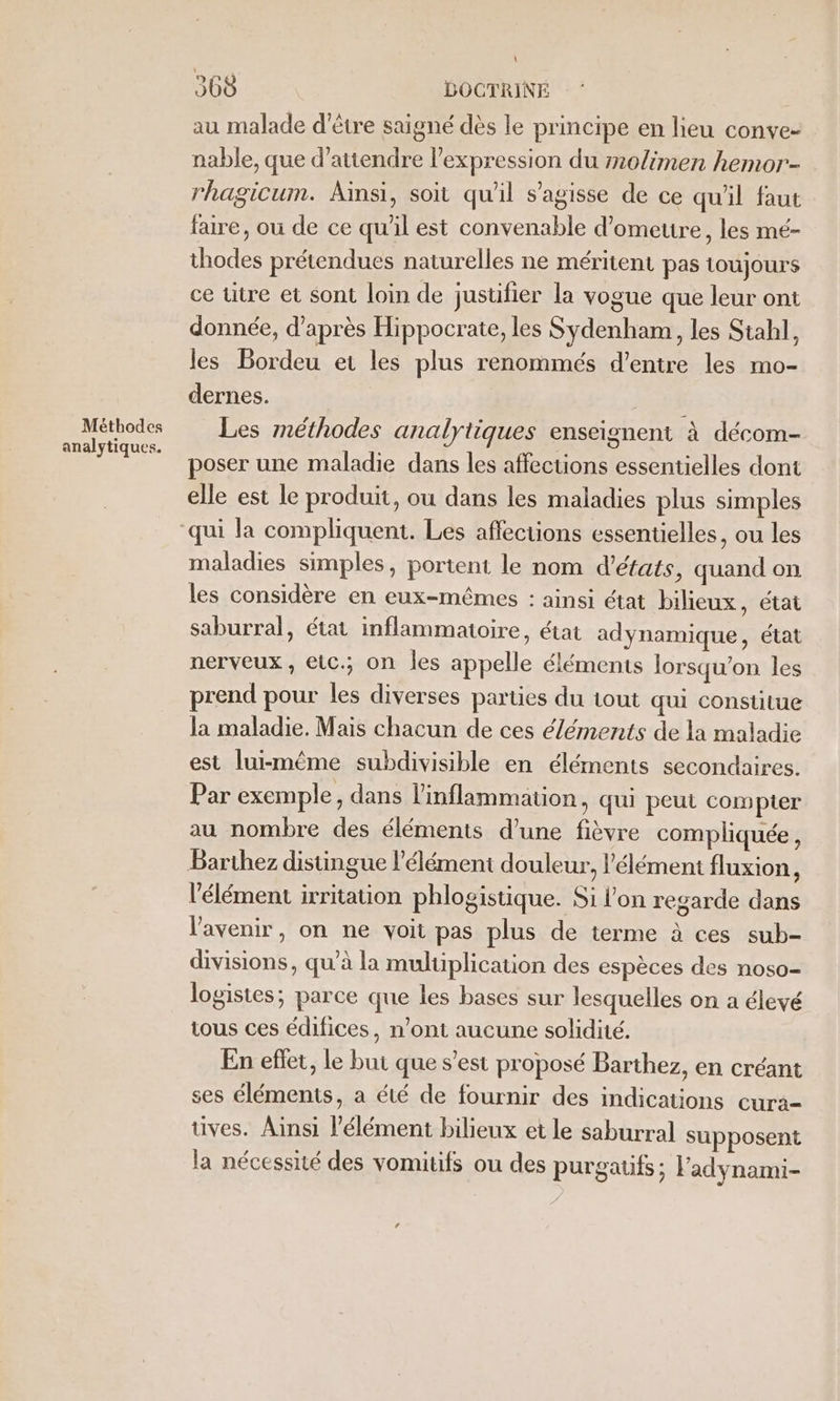 Méthodes analytiques. 368 DOCTRINE au malade d’être saigné dès le principe en heu conve- nable, que d'attendre l'expression du molimen hemor- rhagicum. Ainsi, soit qu'il s'agisse de ce qu'il faut faire, où de ce qu'il est convenable d’omeure, les mé- thodes prétendues naturelles ne méritent pas toujours ce ütre et sont loin de justifier la vogue que leur ont donnée, d’après Hippocrate, les Sydenham, les Stabl, les Bordeu et les plus renommés d’entre les mo- dernes. j Les méthodes analytiques enseignent à décom- poser une maladie dans les affections essentielles dont elle est le produit, ou dans les maladies plus simples maladies simples, portent le nom d'états, quand on les considère en eux-mêmes : ainsi état bilieux, état saburral, état inflammatoire, état adynamique, état nerveux , etc.; on les appelle éléments lorsqu'on les prend pour les diverses parties du tout qui Consiulue la maladie. Mais chacun de ces éléments de la maladie est lui-même subdivisible en éléments secondaires. Par exemple, dans linflammation, qui peut compter au nombre des éléments d'une fièvre compliquée, Barthez distingue l'élément douleur, l'élément fluxion, l'élément irritation phlogistique. Si l'on regarde dans l'avenir, on ne voit pas plus de terme à ces sub- divisions, qu’à la multiplication des espèces des noso- logistes; parce que les bases sur lesquelles on a élevé tous ces édifices, n’ont aucune solidité. En eflet, le but que s’est proposé Barthez, en créant ses éléments, a été de fournir des indications cura- tives. Ainsi l’élément bilieux et le saburral supposent la nécessité des vomitifs ou des purgatifs; l'adynami-