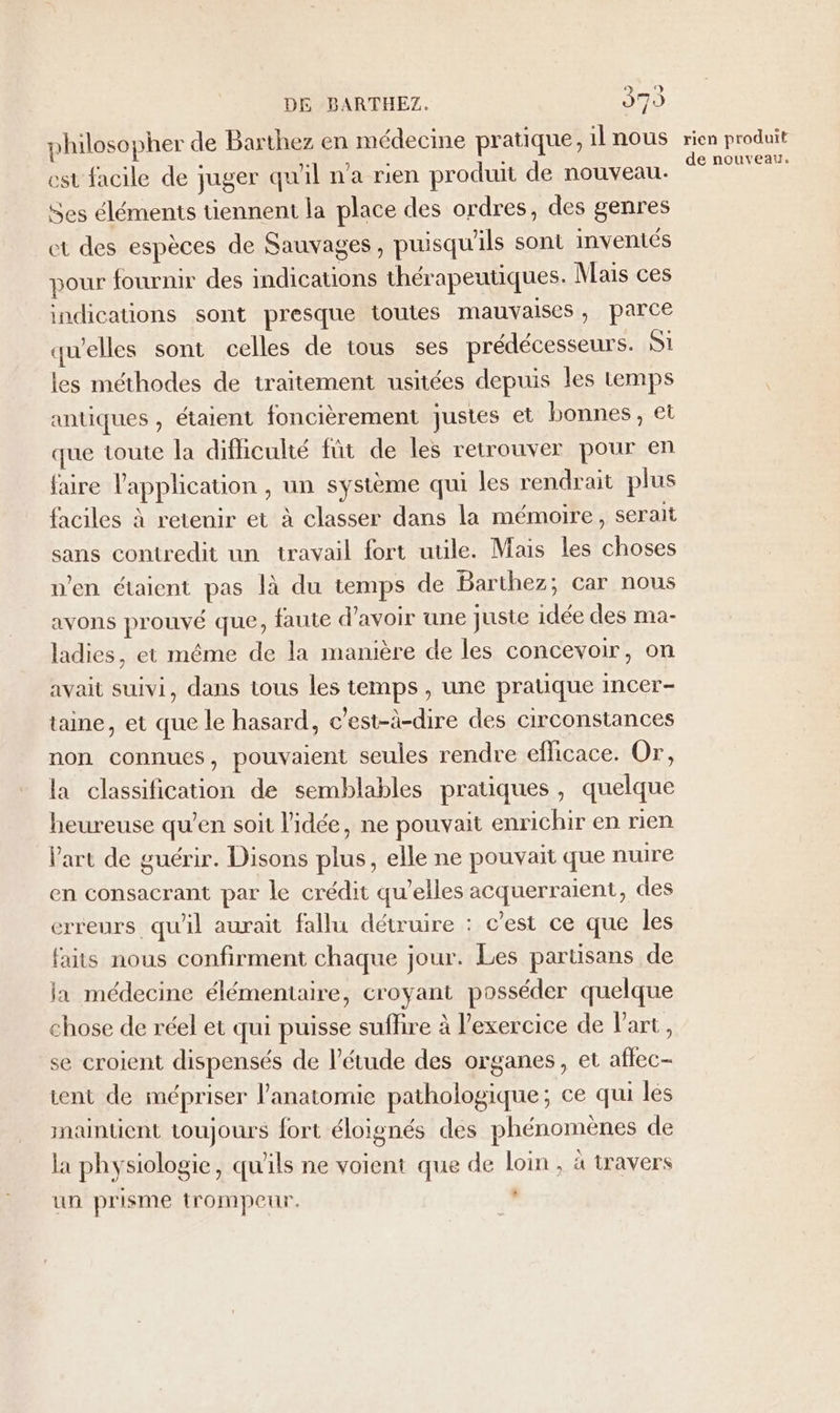 philosopher de Barthez en médecine pratique, 1lnous est facile de juger qu'il n’a rien produit de nouveau. Ses éléments tiennent la place des ordres, des genres et des espèces de Sauvages, puisqu'ils sont inventés pour fournir des indications thérapeutiques. Mais ces indications sont presque toutes mauvaises, parce quelles sont celles de tous ses prédécesseurs. S1 les méthodes de traitement usitées depuis les temps antiques , étaient foncièrement justes et bonnes, et que toute la difficulté füt de les retrouver pour en faire l'application , un système qui les rendrait plus faciles à retenir et à classer dans la mémoire, serait sans contredit un travail fort utile. Mais les choses n’en étaient pas là du temps de Barthez; car nous avons prouvé que, faute d’avoir une juste idée des ma- ladies, et même de la manière de les concevoir, on avait suivi, dans tous les temps , une pratique incer- taie, et que le hasard, c'est-à-dire des circonstances non connues, pouvaient seules rendre efficace. Or, la classification de semblables pratiques, quelque heureuse qu’en soit l'idée, ne pouvait enrichir en rien Vart de guérir. Disons plus, elle ne pouvait que nuire en consacrant par le crédit qu’elles acquerraient, des erreurs qu'il aurait fallu détruire : c’est ce que les faits nous confirment chaque jour. Les partisans de la médecine élémentaire, croyant posséder quelque chose de réel et qui puisse suflire à l'exercice de l'art, se croient dispensés de l'étude des organes, et aflec- tent de mépriser l'anatomie pathologique; ce qui les maintient toujours fort éloignés des phénomènes de la physiologie, qu'ils ne voient que de loin, à travers L un prisme trompeur, rien produit de nouveau.