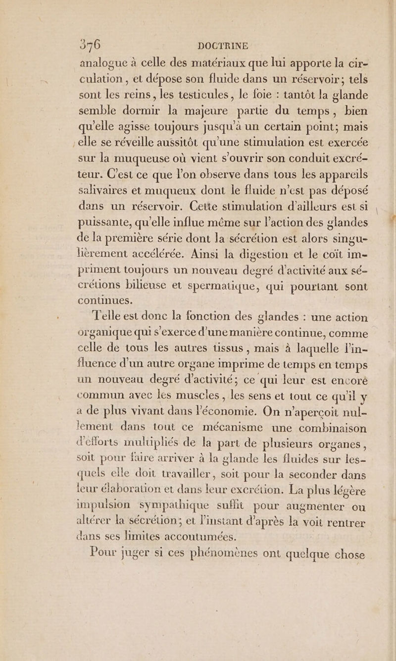 analogue à celle des matériaux que lui apporte la cir- culation , et dépose son fluide dans un réservoir; tels sont les reins, les testicules, le foie : tantôt la glande semble dormir la majeure parte du temps, bien qu'elle agisse toujours jusqu'à un certain point; mais elle se réveille aussitôt qu'une stimulation est exercée sur la muqueuse où vient s'ouvrir son conduit excré- teur. C’est ce que l’on observe dans tous les appareils salivaires et muqueux dont le fluide n’est pas déposé dans un réservoir. Cette stimulation d'ailleurs est si puissante, qu'elle influe même sur l’action des glandes de la première série dont la sécrétion est alors singu- lièrement accélérée. Ainsi la digestion et le coït im- priment toujours un nouveau degré d'activité aux sé- créuons bilileuse et spermatique, qui pourtant sont conunues. Telle est donc la fonction des glandes : une action organique qui s'exerce d'unemanière continue, comme celle de tous les autres tissus , mais à laquelle l’in- fluence d’un autre organe imprime de temps en temps un nouveau degré d'activité ; ce qui leur est encoré commun avec les muscles , les sens et tout ce qu'il \ a de plus vivant dans l'économie. On n’apercoit nul- lement dans tout ce mécanisme une combinaison d'eflorts multipliés de la part de plusieurs organes, soit pour füre arriver à la glande les fluides sur les quels elle doit travailler, soit pour la seconder dans leur élaboration et dans leur excrétion. La plus légère impulsion sympathique sufhit pour augmenter ou altérer la sécrétion; et linstant d'après la voit rentrer dans ses limites accoutumées. : Pour juger si ces phénomènes ont quelque chose