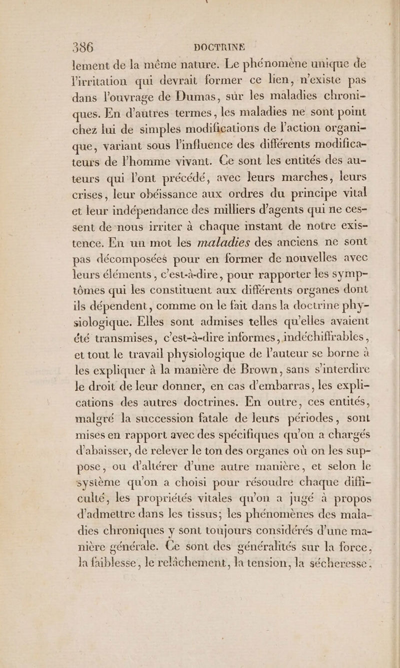 lement de la même nature. Le phénomène unique de lirritation qui devrait former ce lien, n'existe pas dans l'ouvrage de Dumas, sûr les maladies chroni- ques. En d’autres termes, les maladies ne sont point chez lui de simples modifications de l'action organi- que, variant sous l'influence des différents modifica- teurs de l'homme vivant. Ge sont les entités des au- teurs qui l'ont précédé, avec leurs marches, leurs crises, leur obéissance aux ordres du principe vital et leur indépendance des milliers d'agents qui ne ces- sent de nous irriter à chaque instant de notre exis- tence. En un mot les maladies des anciens ne sont pas décomposées pour en former de nouvelles avec leurs éléments, c’est-à-dire, pour rapporter les symp- tômes qui les constituent aux différents organes dont ils dépendent, comme on le fait dans la doctrine phy- siologique. Elles sont admises telles qu'elles avaient été transmises, c’est-à-dire informes, indéchiffrables, et tout le travail physiologique de l'auteur se borne à les expliquer à la manière de Brown, sans s’interdire le droit de leur donner, en cas d’embarras, les expli- cations des autres doctrines. En outre, ces entités, maloré la succession fatale de leurs périodes, sont mises en rapport avec des spécifiques qu'on à chargés d’abaisser, de relever le ton des organes où on les sup- pose, où d'altérer d’une autre manière, et selon le sysième qu'on a choisi pour résoudre chaque difü- culié, les propriétés vitales qu'on à jugé à propos d'admettre dans les tissus; les phénomènes des mala- dies chroniques y sont toujours considérés d’une ma- nière générale. Ce sont des généralités sur la force, la fniblesse, le relâchement, la tension, la sécheresse.