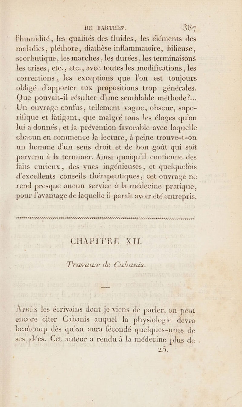 Phumidité, les qualités des fluides, les éléments des maladies, pléthore, diathèse inflammatoire, bilieuse, scorbutique, les marches, les durées , les terminaisons les crises, etc., etc., avec toutes les modifications, les corrections , les exceptions que l'on est toujours obligé d'apporter aux propositions trop générales. Que pouvait-il résulter d'une semblable méthode?.… Un ouvrage confus, tellement vague, obscur, sis rifique et fatié sant, que malgré tous les do qu'on lui a donnés, et la prévention favorable avec laquelle chacun en commence la lecture, à peine trouve-t-on un homme d'un sens droit et de bon goût qui soit parvenu à la terminer. Ainsi quoiqu'il contienne des laits curieux, des vues ingénieuses, et quelquelois d'excellents cha ile thérapeutiques, cet Ouyrage ne rend presque aucun service à la médecine pratique, pour l'avantage de laquelle il paraît avoir été entrepris. LARARAR, NV AR RL UR AE AU UV VU AVR AV RRQ LA URI RAA UE NE VU D ER LU AU CHAPITRE XII Travaux de Cabanis. Aprks les écrivains dont je viens de parler, on peut encore citer Cabanis auquel la physiologie devra beaucoup dès qu'on aura fécondé quelques-unes de ses idées, Cet auteur a rendu à la médecine plus de re D, ai €