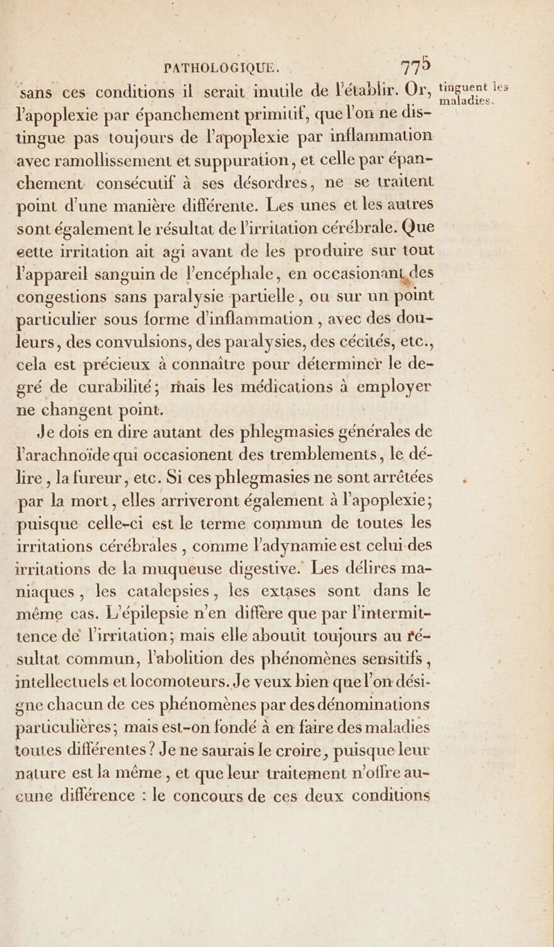 sans ces conditions il serait inutile de l’établir. Or, V'apoplexie par épanchement primitif, que l'on ne dis- üngue pas toujours de l'apoplexie par inflammation avec ramollissement et suppuration, et celle par épan- chement consécutif à ses désordres, ne se traitent point d’une manière différente. Les unes et les autres sont également le résultat de l'irritation cérébrale. Que eette irritation ait agi avant de les produire sur tout l'appareil sanguin 16 l’encéphale, en occasionam,des congestions sans paralysie parüelle, où sur un point Pod sous forme d’inflammation , avec des dou- leurs, des convulsions, des paralysies, ds cécités, etc., cela est précieux à connaître pour déterminer le ee gré de curabilité; rais les médications à employer ne changent point. Je dois en dire autant des phleymasies générales de l’arachnoïde qui occasionent des tremblements, le dé- lire , la fureur, etc. Si ces phlegmasies ne sont arrêtées par la mort, elles arriveront également à l’apoplexie; puisque celle-ci est le terme commun de toutes les irritations cérébrales , comme l’adynamie est celui des irritations de la muqueuse digestive. Les délires ma- niaques , les catalepsies , les extases sont dans le même cas. L'épilepsie n’en diffère que par l'intermit- tence de l'irritation; mais elle aboutit toujours au ré- sultat commun, l'abolition des phénomènes sensitifs , intellectuels et locomoteurs. Je veux bien que l’on dési- gne chacun de ces phénomènes par des dénominations particulières; mais est-on fondé à en faire des maladies toutes différentes ? Je ne saurais le croire, puisque leur nature est la même , et que leur traitement n'offre au- cune différence : le concours de ces deux conditions tinguent Îes maladies.