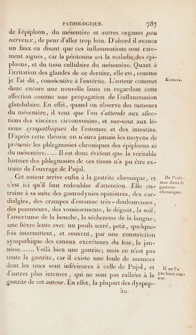 de l'épiploon, du mésentère et autres organes peu nerveux , de peur d'aller trop loin. D'abord il avance un faux en disant que ces inflammations sont rare- ment aigués , car la péritonite est la maladie, des épi- ploons, et du tissu cellulaire du mésentère. Quant à lirritation des glandes de ce dernier, elle est, comme je lai dit, consécutive à l’entérite. L’auteur commet donc encore une nouvelle faute en regardant cette affection comme une propagation de l’inflammation glandulaire. En effet, quand on observe des tumeurs du mésentère, il veut que l’on s’attende aux affec- uons des viscères circonvoisins, et sur-tout aux lé- sions sympathiques de l'estomac et des intestins. D'après cette théorie on n'aura jamais les moyens de prévenir les phlegmasies chroniques des épiploons ni du mésentère....…. Il est donc évident que la véritable histoire des phlegmasies de ces tissus n’a pu être ex- traite de l'ouvrage de Pujol. Cet auteur arrive enfin à la gastrite chronique, et cest ici quil faut redoubler d'attention. Elle en- iraine à sa suite des gasirodynies opiniâtres, des car- des pesanteurs, des vomissements, le dégout, la soif, Pamertume de la bouche, la sécheresse de la langue ; une fièvre lente avec un pouls serré, peut, quelque- fois intermittent, et souvent, par une constriction sympathique des canaux excréteurs du foie, la jau- nisse..…...… Voilà bien une gastrite; mais ce n’est pas toute la gastrite, car il existe une foule de nuances dont les unes sont inférieures à celle de Pujol, et d’autres plus intenses ,. qui ne sont pas railiées à Ja gastrite de cet auteur. En effet, la PANpartdee dyspep- 20. Erreurs, De l’esto- mac dans 1: &amp;asirite chronique. I ne l’a pas bien cou nue,